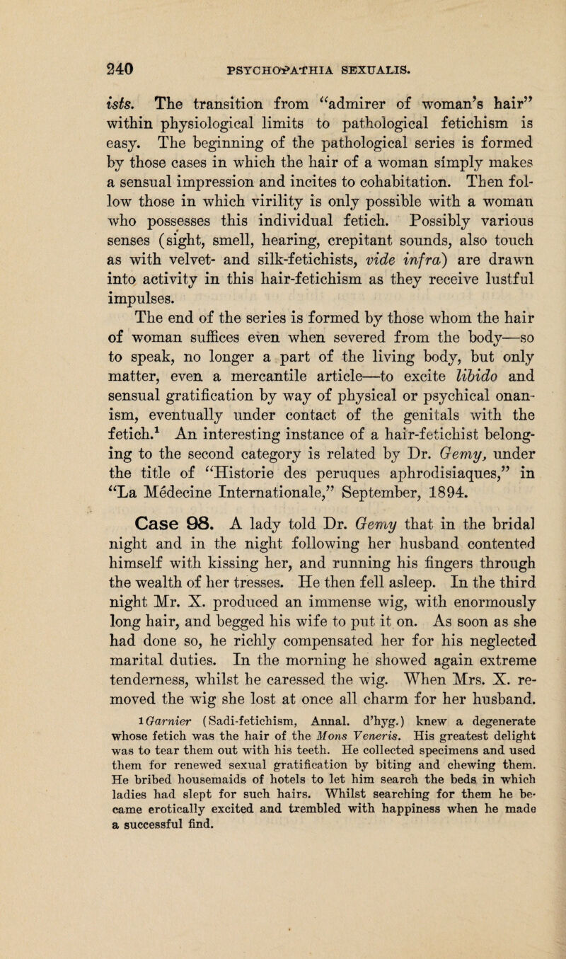 ists. The transition from “admirer of woman’s hair” within physiological limits to pathological fetichism is easy. The beginning of the pathological series is formed by those cases in which the hair of a woman simply makes a sensual impression and incites to cohabitation. Then fol¬ low those in which virility is only possible with a woman who possesses this individual fetich. Possibly various senses (sight, smell, hearing, crepitant sounds, also touch as with velvet- and silk-fetichists, vide infra) are drawn into activity in this hair-fetichism as they receive lustful impulses. The end of the series is formed by those whom the hair of woman suffices even when severed from the body—so to speak, no longer a part of the living body, but only matter, even a mercantile article—to excite libido and sensual gratification by way of physical or psychical onan¬ ism, eventually under contact of the genitals with the fetich.1 An interesting instance of a hair-fetichist belong¬ ing to the second category is related by Dr. Gemy, under the title of “Historie des peruques aphrodisiaques,” in “La Medecine Internationale,” September, 1894. Case 98. A lady told Dr. Gemy that in the bridal night and in the night following her husband contented himself with kissing her, and running his fingers through the wealth of her tresses. He then fell asleep. In the third night Mr. X. produced an immense wig, with enormously long hair, and begged his wife to put it on. As soon as she had done so, he richly compensated her for his neglected marital duties. In the morning he showed again extreme tenderness, whilst he caressed the wig. When Mrs. X. re¬ moved the wig she lost at once all charm for her husband. lGarnier (Sadi-fetichism, Annal. d’hyg.) knew a degenerate whose fetich was the hair of the Mons Veneris. His greatest delight was to tear them out with his teeth. He collected specimens and used them for renewed sexual gratification by biting and chewing them. He bribed housemaids of hotels to let him search the beds in which ladies had slept for such hairs. Whilst searching for them he be¬ came erotically excited and trembled with happiness when he made a successful find.