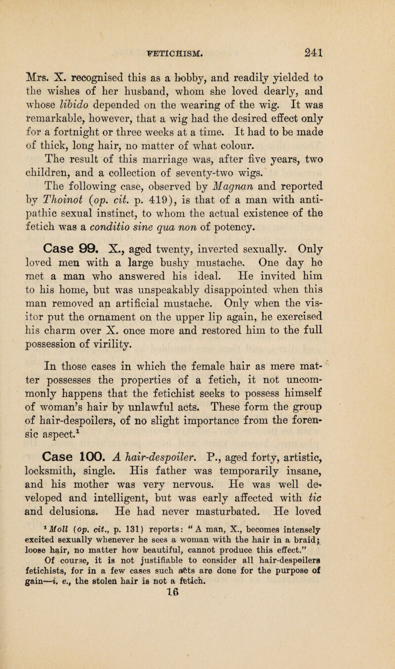 Mrs. X. recognised this as a hobby, and readily yielded to the wishes of her husband, whom she loved dearly, and whose libido depended on the wearing of the wig. It was remarkable, however, that a wig had the desired effect only for a fortnight or three weeks at a time. It had to be made of thick, long hair, no matter of what colour. The result of this marriage was, after five years, two children, and a collection of seventy-two wigs. The following case, observed by Magnan and reported by Thoinot (op. cit. p. 419), is that of a man with anti¬ pathic sexual instinct, to whom the actual existence of the fetich was a conditio sine qua non of potency. Case 99, X., aged twenty, inverted sexually. Only loved men with a large bushy mustache. One day he met a man who answered his ideal. He invited him to his home, but was unspeakably disappointed when this man removed an artificial mustache. Only when the vis¬ itor put the ornament on the upper lip again, he exercised his charm over X. once more and restored him to the full possession of virility. In those cases in which the female hair as mere mat¬ ter possesses the properties of a fetich, it not uncom¬ monly happens that the fetichist seeks to possess himself of woman’s hair by unlawful acts. These form the group of hair-despoilers, of no slight importance from the foren¬ sic aspect.1 Case 100. A hair-despoiler. P., aged forty, artistic, locksmith, single. His father was temporarily insane, and his mother was very nervous. He was well de¬ veloped and intelligent, but was early affected with tic and delusions. He had never masturbated. He loved 1 Moll {op. cit., p. 131) reports: “A man, X., becomes intensely excited sexually whenever he sees a woman with the hair in a braid j loose hair, no matter how beautiful, cannot produce this effect.” Of course, it is not justifiable to consider all hair-despoilers fetichists, for in a few cases such atöts are done for the purpose of gain—i. e., the stolen hair is not a fetich. 16