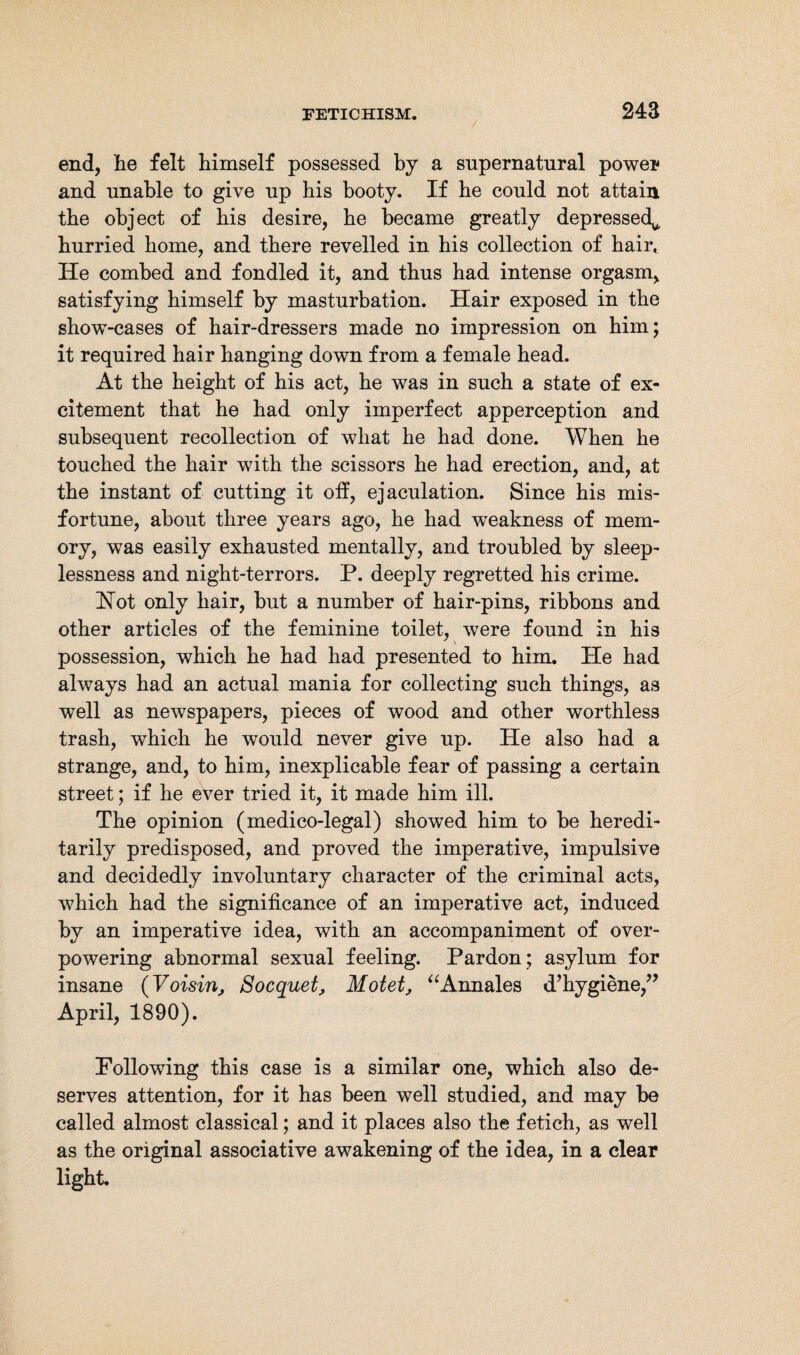 / 243 end, lie felt himself possessed by a supernatural power and unable to give up his booty. If be could not attain the object of bis desire, be became greatly depressed^ hurried home, and there revelled in his collection of hair* He combed and fondled it, and thus had intense orgasm, satisfying himself by masturbation. Hair exposed in the show-cases of hair-dressers made no impression on him; it required hair hanging down from a female head. At the height of his act, he was in such a state of ex¬ citement that he had only imperfect apperception and subsequent recollection of what he had done. When he touched the hair with the scissors he had erection, and, at the instant of cutting it off, ejaculation. Since his mis¬ fortune, about three years ago, he had weakness of mem¬ ory, was easily exhausted mentally, and troubled by sleep¬ lessness and night-terrors. P. deeply regretted his crime. Hot only hair, but a number of hair-pins, ribbons and other articles of the feminine toilet, were found in his possession, which he had had presented to him. He had always had an actual mania for collecting such things, as well as newspapers, pieces of wood and other worthless trash, which he would never give up. He also had a strange, and, to him, inexplicable fear of passing a certain street; if he ever tried it, it made him ill. The opinion (medico-legal) showed him to be heredi¬ tarily predisposed, and proved the imperative, impulsive and decidedly involuntary character of the criminal acts, which had the significance of an imperative act, induced by an imperative idea, with an accompaniment of over¬ powering abnormal sexual feeling. Pardon; asylum for insane (Voisin, Bocquet, Motet, “Annales d’hygiene,” April, 1890). Following this case is a similar one, which also de¬ serves attention, for it has been well studied, and may be called almost classical; and it places also the fetich, as well as the original associative awakening of the idea, in a clear light.