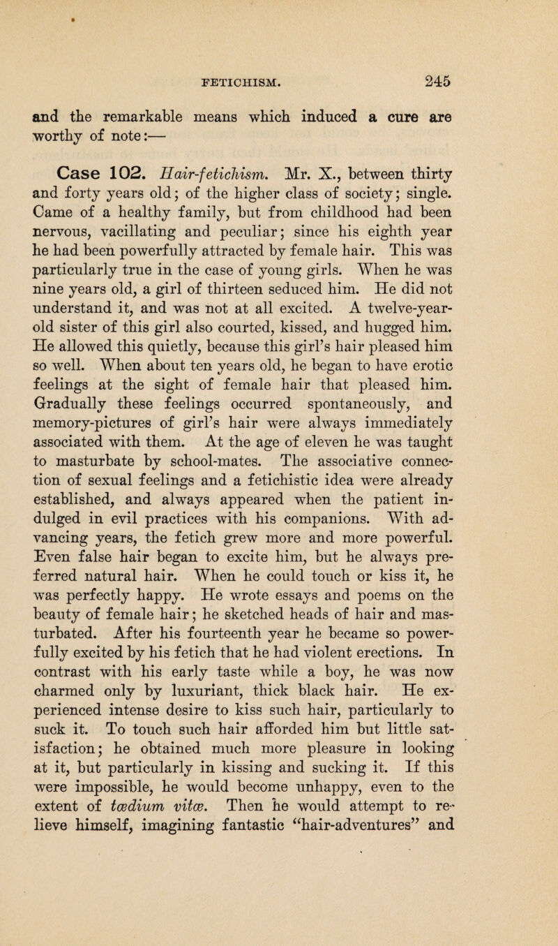 and the remarkable means which induced a cure are worthy of note:— Case 102. Hair-fetichism. Mr. X., between thirty and forty years old; of the higher class of society; single. Came of a healthy family, but from childhood had been nervous, vacillating and peculiar; since his eighth year he had been powerfully attracted by female hair. This was particularly true in the case of young girls. When he was nine years old, a girl of thirteen seduced him. He did not understand it, and was not at all excited. A twelve-year- old sister of this girl also courted, kissed, and hugged him. He allowed this quietly, because this girl’s hair pleased him so well. When about ten years old, he began to have erotic feelings at the sight of female hair that pleased him. Gradually these feelings occurred spontaneously, and memory-pictures of girl’s hair were always immediately associated with them. At the age of eleven he was taught to masturbate by school-mates. The associative connec¬ tion of sexual feelings and a fetichistic idea were already established, and always appeared when the patient in¬ dulged in evil practices with his companions. With ad¬ vancing years, the fetich grew more and more powerful. Even false hair began to excite him, but he always pre¬ ferred natural hair. When he could touch or kiss it, he wras perfectly happy. He wrote essays and poems on the beauty of female hair; he sketched heads of hair and mas¬ turbated. After his fourteenth year he became so power¬ fully excited by his fetich that he had violent erections. In contrast with his early taste while a boy, he was now charmed only by luxuriant, thick black hair. He ex¬ perienced intense desire to kiss such hair, particularly to suck it. To touch such hair afforded him but little sat¬ isfaction; he obtained much more pleasure in looking at it, but particularly in kissing and sucking it. If this were impossible, he wrould become unhappy, even to the extent of tcedium vitas. Then he would attempt to re¬ lieve himself, imagining fantastic “hair-adventures” and