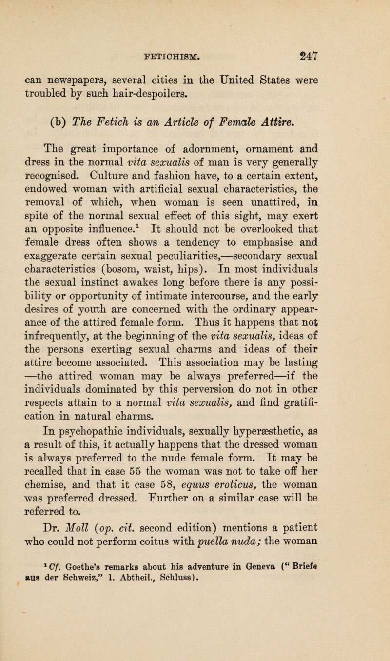 can newspapers, several cities in the United States were troubled by such bair-despoilers. (b) The Fetich is an Article of Female Attire. The great importance of adornment, ornament and dress in the normal vita sexualis of man is very generally recognised. Culture and fashion have, to a certain extent, endowed woman with artificial sexual characteristics, the removal of which, when woman is seen unattired, in spite of the normal sexual effect of this sight, may exert an opposite influence.1 It should not he overlooked that female dress often shows a tendency to emphasise and exaggerate certain sexual peculiarities,—secondary sexual characteristics (bosom, waist, hips). In most individuals the sexual instinct awakes long before there is any possi¬ bility or opportunity of intimate intercourse, and the early desires of youth are concerned with the ordinary appear¬ ance of the attired female form. Thus it happens that not infrequently, at the beginning of the vita sexualis, ideas of the persons exerting sexual charms and ideas of their attire become associated. This association may be lasting —the attired woman may be always preferred—if the individuals dominated by this perversion do not in other respects attain to a normal vita sexualis, and find gratifi¬ cation in natural charms. In psychopathic individuals, sexually hypersesthetic, as a result of this, it actually happens that the dressed woman is always preferred to the nude female form. It may be recalled that in case 55 the woman was not to take off her chemise, and that it case 58, equus er oticus, the woman was preferred dressed. Further on a similar case will be referred to. Dr. Moll (op. cit. second edition) mentions a patient who could not perform coitus with puella nuda; the woman 1 Cf. Goethe’s remarks about his adventure in Geneva (“ Briefe aus der Schweiz,” 1. Abtheil., Schluss).
