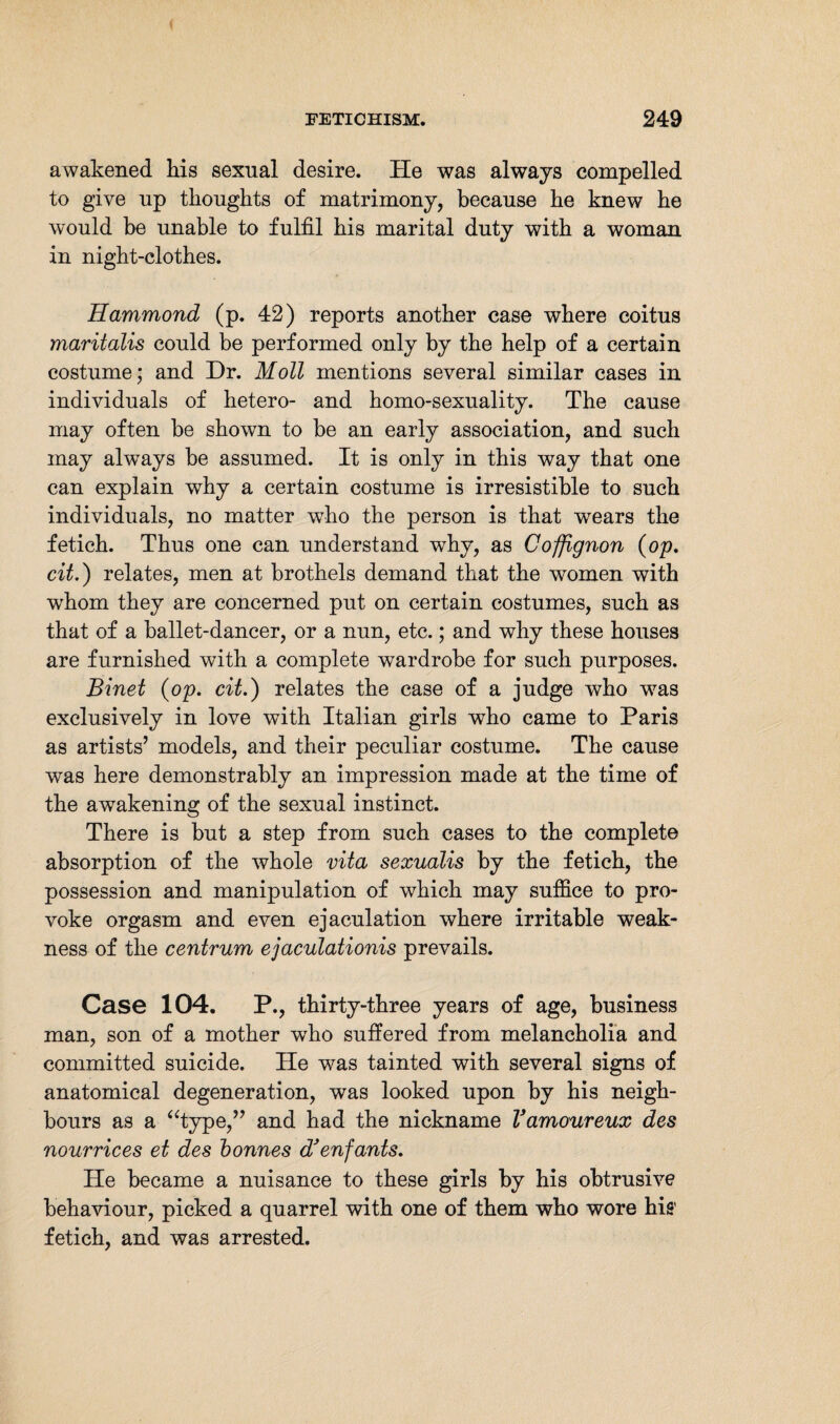 awakened his sexual desire. He was always compelled to give up thoughts of matrimony, because he knew he would be unable to fulfil his marital duty with a woman in night-clothes. Hammond (p. 42) reports another case where coitus maritalis could be performed only by the help of a certain costume; and Dr. Moll mentions several similar cases in individuals of hetero- and homo-sexuality. The cause may often be shown to be an early association, and such may always be assumed. It is only in this way that one can explain why a certain costume is irresistible to such individuals, no matter who the person is that wears the fetich. Thus one can understand why, as Coffignon (op. cit.) relates, men at brothels demand that the women with whom they are concerned put on certain costumes, such as that of a ballet-dancer, or a nun, etc.; and why these houses are furnished with a complete wardrobe for such purposes. Binet (op. cit.) relates the case of a judge who was exclusively in love with Italian girls who came to Paris as artists’ models, and their peculiar costume. The cause was here demonstrably an impression made at the time of the awakening of the sexual instinct. There is but a step from such cases to the complete absorption of the whole vita sexualis by the fetich, the possession and manipulation of which may suffice to pro¬ voke orgasm and even ejaculation where irritable weak¬ ness of the centrum ejaculationis prevails. Case 104. P., thirty-three years of age, business man, son of a mother who suffered from melancholia and committed suicide. He was tainted with several signs of anatomical degeneration, was looked upon by his neigh¬ bours as a “type,” and had the nickname Vamoureux des nourrices et des bonnes d’enfants. He became a nuisance to these girls by his obtrusive behaviour, picked a quarrel with one of them who wore his’ fetich, and was arrested.