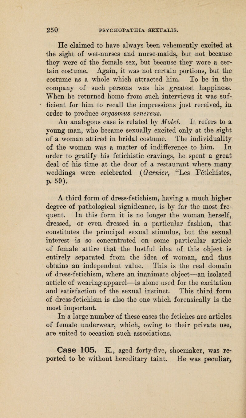 He claimed to have always been vehemently excited at the sight of wet-nurses and nurse-maids, but not because they were of the female sex, but because they wore a cer¬ tain costume. Again, it was not certain portions, but the costume as a whole which attracted him. To be in the company of such persons was his greatest happiness. When he returned home from such interviews it was suf- 1 ficient for him to recall the impressions just received, in order to produce orgasmus venereus. An analogous case is related by Motet. It refers to a young man, who became sexually excited only at the sight of a woman attired in bridal costume. The individuality of the woman was a matter of indifference to him. In order to gratify his fetichistic cravings, he spent a great deal of his time at the door of a restaurant where many weddings were celebrated (Gamier, “Les Fetichistes, p. 59). A third form of dress-fetichism, having a much higher degree of pathological significance, is by far the most fre¬ quent. In this form it is no longer the woman herself, dressed, or even dressed in a particular fashion, that constitutes the principal sexual stimulus, but the sexual interest is so concentrated on some particular article of female attire that the lustful idea of this object is entirely separated from the idea of woman, and thus obtains an independent value. This is the real domain of dress-fetichism, where an inanimate object—an isolated article of wearing-apparel—is alone used for the excitation and satisfaction of the sexual instinct. This third form of dress-fetichism is also the one which forensically is the most important. In a large number of these cases the fetiches are articles of female underwear, which, owing to their private use, are suited to occasion such associations. Case 105. K., aged forty-five, shoemaker, was re¬ ported to be without hereditary taint. He was peculiar.