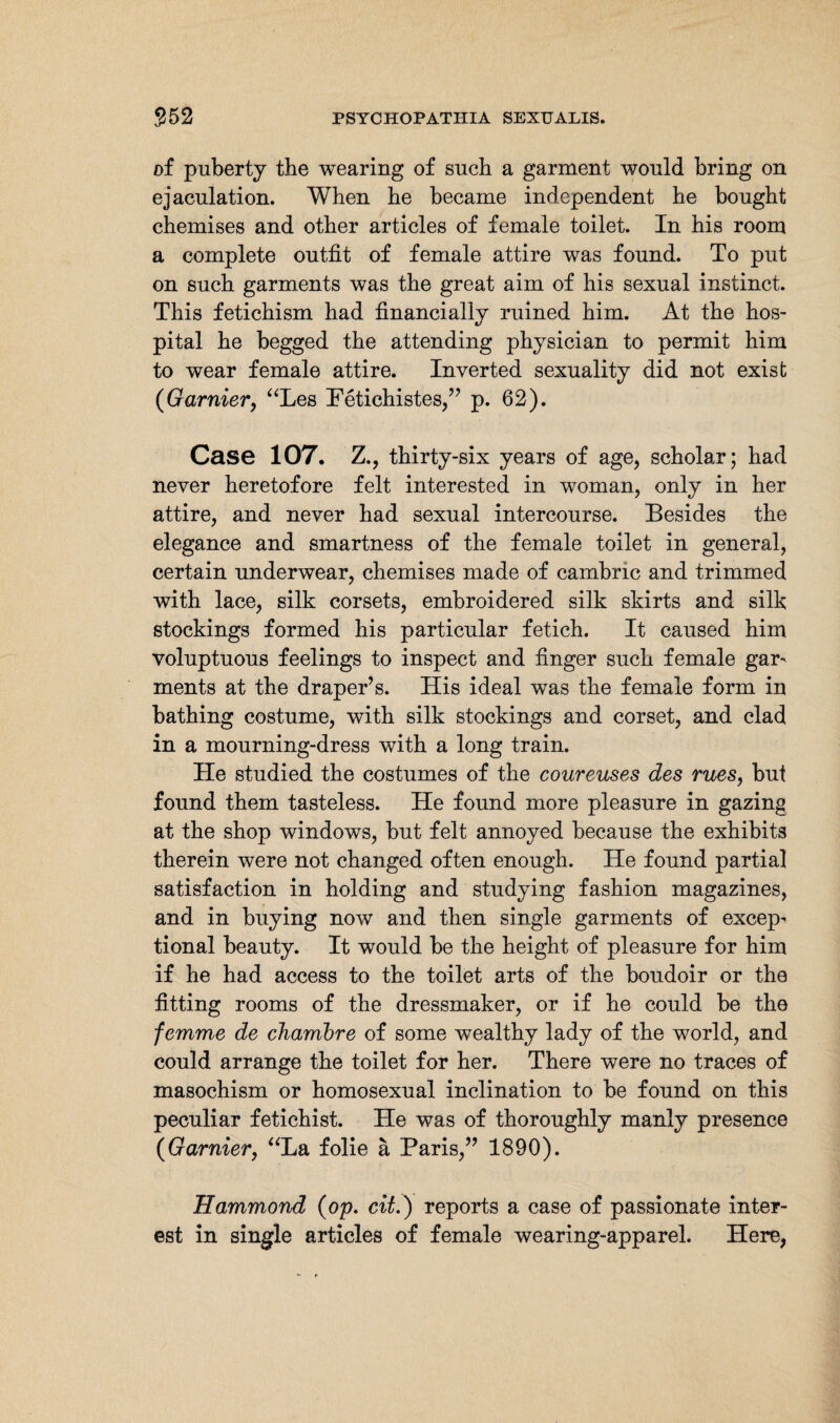 of puberty the wearing of such a garment would bring on ejaculation. When he became independent he bought chemises and other articles of female toilet. In his room a complete outfit of female attire was found. To put on such garments was the great aim of his sexual instinct. This fetichism had financially ruined him. At the hos¬ pital he begged the attending physician to permit him to wear female attire. Inverted sexuality did not exist (Gamier, “Les Petichistes,” p. 62). Case 107. Z., thirty-six years of age, scholar; had never heretofore felt interested in woman, only in her attire, and never had sexual intercourse. Besides the elegance and smartness of the female toilet in general, certain underwear, chemises made of cambric and trimmed with lace, silk corsets, embroidered silk skirts and silk stockings formed his particular fetich. It caused him voluptuous feelings to inspect and finger such female gar¬ ments at the draper’s. His ideal was the female form in bathing costume, with silk stockings and corset, and clad in a mourning-dress with a long train. He studied the costumes of the coureuses des rues, but found them tasteless. He found more pleasure in gazing at the shop windows, but felt annoyed because the exhibits therein were not changed often enough. He found partial satisfaction in holding and studying fashion magazines, and in buying now and then single garments of excep¬ tional beauty. It would be the height of pleasure for him if he had access to the toilet arts of the boudoir or the fitting rooms of the dressmaker, or if he could be the femme de chambre of some wealthy lady of the world, and could arrange the toilet for her. There were no traces of masochism or homosexual inclination to be found on this peculiar fetichist. He was of thoroughly manly presence (Gamier, “La folie ä Paris,” 1890). Hammond (op. cit.) reports a case of passionate inter¬ est in single articles of female wearing-apparel. Here,