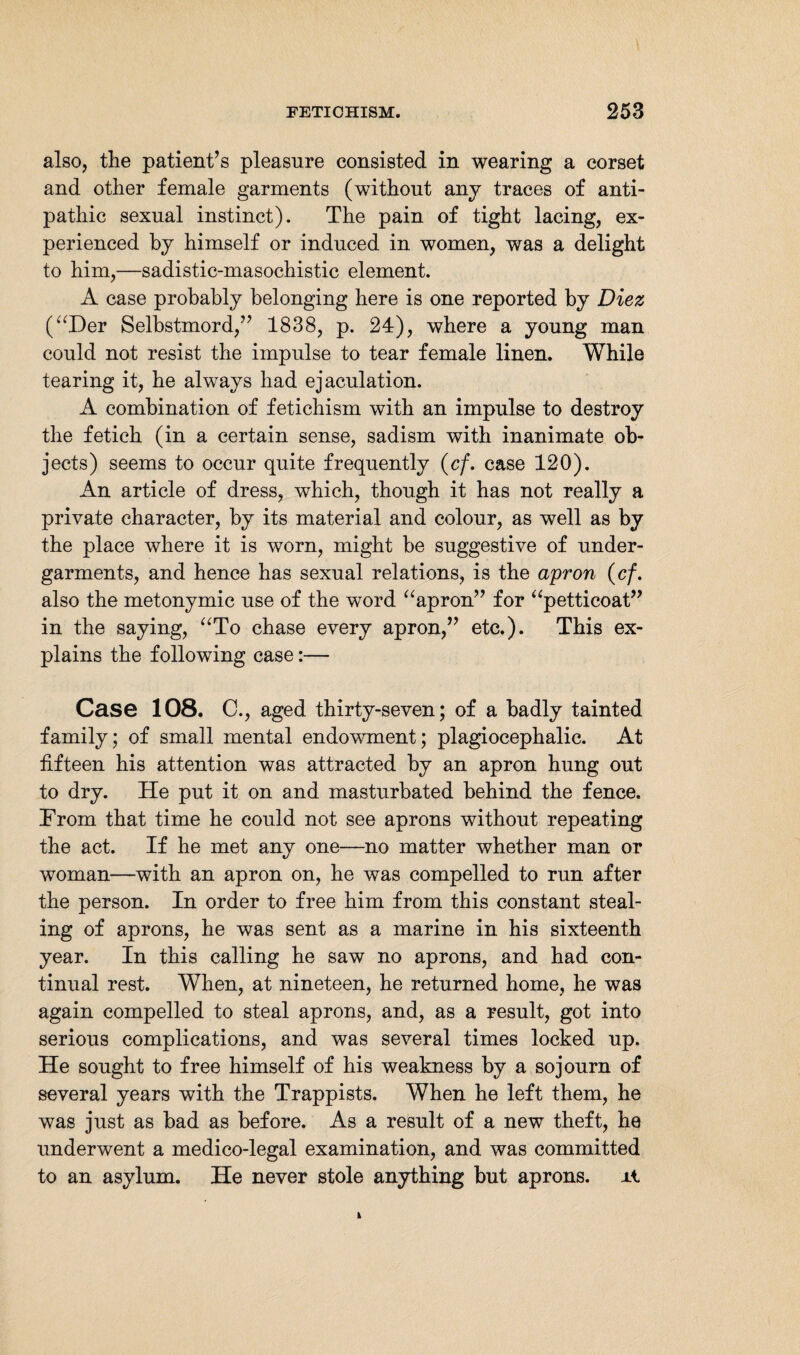 also, the patient’s pleasure consisted in wearing a corset and other female garments (without any traces of anti¬ pathic sexual instinct). The pain of tight lacing, ex¬ perienced by himself or induced in women, was a delight to him,—sadistic-masochistic element. A case probably belonging here is one reported by Diez (“Der Selbstmord,” 1838, p. 24), where a young man could not resist the impulse to tear female linen. While tearing it, he always had ejaculation. A combination of fetichism with an impulse to destroy the fetich (in a certain sense, sadism with inanimate ob¬ jects) seems to occur quite frequently (cf. case 120). An article of dress, which, though it has not really a private character, by its material and colour, as well as by the place where it is worn, might be suggestive of under¬ garments, and hence has sexual relations, is the apron (cf. also the metonymic use of the word “apron” for “petticoat” in the saying, “To chase every apron,” etc.). This ex¬ plains the following case:— Case 108. C., aged thirty-seven; of a badly tainted family; of small mental endowment; plagiocephalic. At fifteen his attention was attracted by an apron hung out to dry. He put it on and masturbated behind the fence. From that time he could not see aprons without repeating the act. If he met any one—no matter whether man or woman—with an apron on, he was compelled to run after the person. In order to free him from this constant steal¬ ing of aprons, he was sent as a marine in his sixteenth year. In this calling he saw no aprons, and had con¬ tinual rest. When, at nineteen, he returned home, he was again compelled to steal aprons, and, as a result, got into serious complications, and was several times locked up. He sought to free himself of his weakness by a sojourn of several years with the Trappists. When he left them, he was just as bad as before. As a result of a new theft, he underwent a medico-legal examination, and was committed to an asylum. He never stole anything but aprons, xi