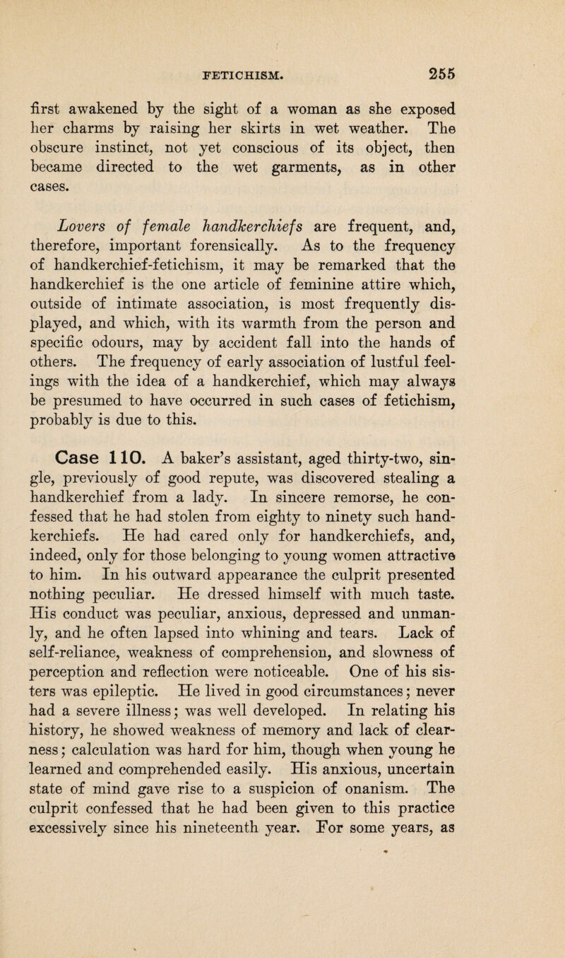 first awakened by the sight of a woman as she exposed her charms by raising her skirts in wet weather. The obscure instinct, not yet conscious of its object, then became directed to the wet garments, as in other cases. Lovers of female handkerchiefs are frequent, and, therefore, important forensically. As to the frequency of handkerchief-fetichism, it may be remarked that the handkerchief is the one article of feminine attire which, outside of intimate association, is most frequently dis¬ played, and which, with its warmth from the person and specific odours, may by accident fall into the hands of others. The frequency of early association of lustful feel¬ ings with the idea of a handkerchief, which may always be presumed to have occurred in such cases of fetichism, probably is due to this. Case 110. A baker’s assistant, aged thirty-two, sin¬ gle, previously of good repute, was discovered stealing a handkerchief from a lady. In sincere remorse, he con¬ fessed that he had stolen from eighty to ninety such hand¬ kerchiefs. He had cared only for handkerchiefs, and, indeed, only for those belonging to young women attractive to him. In his outward appearance the culprit presented nothing peculiar. He dressed himself with much taste. His conduct was peculiar, anxious, depressed and unman¬ ly, and he often lapsed into whining and tears. Lack of self-reliance, weakness of comprehension, and slowness of perception and reflection were noticeable. One of his sis¬ ters was epileptic. He lived in good circumstances; never had a severe illness; was well developed. In relating his history, he showed weakness of memory and lack of clear¬ ness ; calculation was hard for him, though when young he learned and comprehended easily. His anxious, uncertain state of mind gave rise to a suspicion of onanism. The culprit confessed that he had been given to this practice excessively since his nineteenth year. For some years, as