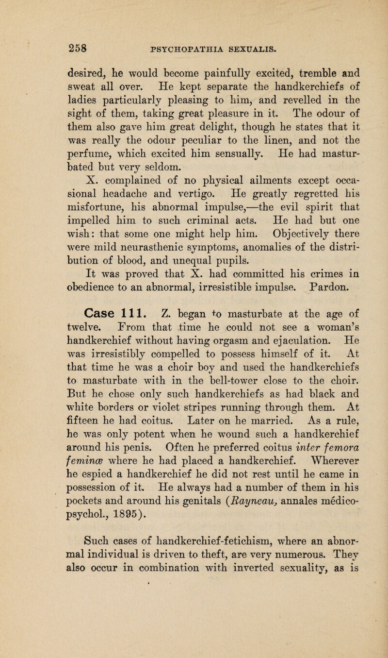 desired, lie would become painfully excited, tremble and sweat all over. He kept separate the handkerchiefs of ladies particularly pleasing to him, and revelled in the sight of them, taking great pleasure in it. The odour of them also gave him great delight, though he states that it was really the odour peculiar to the linen, and not the perfume, which excited him sensually. He had mastur¬ bated but very seldom. X. complained of no physical ailments except occa¬ sional headache and vertigo. He greatly regretted his misfortune, his abnormal impulse,—the evil spirit that impelled him to such criminal acts. He had but one wish: that some one might help him. Objectively there were mild neurasthenic symptoms, anomalies of the distri¬ bution of blood, and unequal pupils. It was proved that X. had committed his crimes in obedience to an abnormal, irresistible impulse. Pardon. Case 111. Z. began +o masturbate at the age of twelve. From that time he could not see a woman’s handkerchief without having orgasm and ejaculation. He was irresistibly compelled to possess himself of it. At that time he was a choir boy and used the handkerchiefs to masturbate with in the bell-tower close to the choir. But he chose only such handkerchiefs as had black and white borders or violet stripes running through them. At fifteen he had coitus. Later on he married. As a rule, he was only potent when he wound such a handkerchief around his penis. Often he preferred coitus inter femora femince where he had placed a handkerchief. Wherever he espied a handkerchief he did not rest until he came in possession of it. He always had a number of them in his pockets and around his genitals (Rayneau, annales medico- psychol., 1895). Such cases of handkerchief-fetichism, where an abnor¬ mal individual is driven to theft, are very numerous. They also occur in combination with inverted sexuality, as is