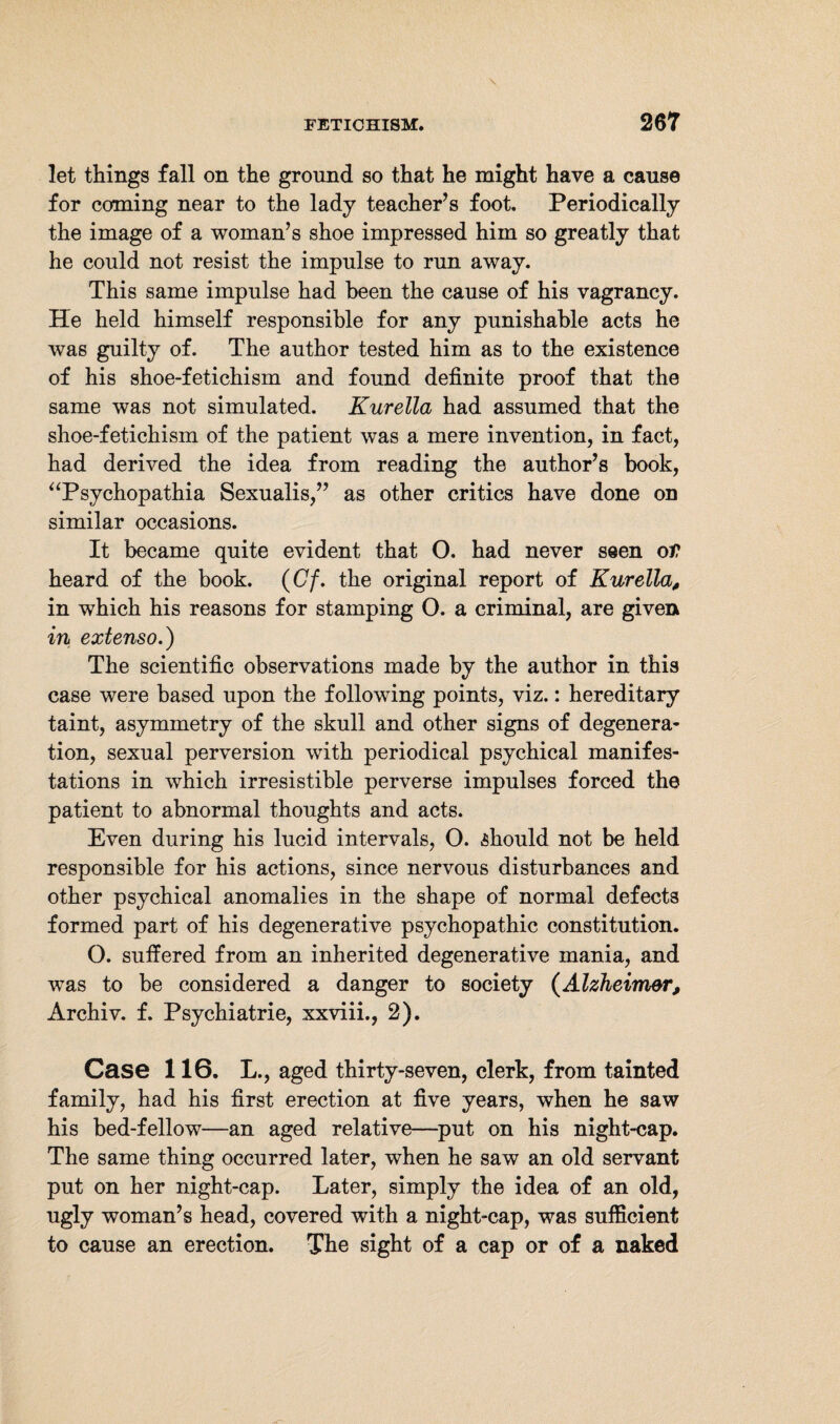let things fall on the ground so that he might have a cause for coming near to the lady teacher’s foot. Periodically the image of a woman’s shoe impressed him so greatly that he could not resist the impulse to run away. This same impulse had been the cause of his vagrancy. He held himself responsible for any punishable acts he was guilty of. The author tested him as to the existence of his shoe-fetichism and found definite proof that the same was not simulated. Kurella had assumed that the shoe-fetichism of the patient was a mere invention, in fact, had derived the idea from reading the author’s book, “Psychopathia Sexualis,” as other critics have done on similar occasions. It became quite evident that O. had never seen ot heard of the book. (Cf. the original report of Kurella, in which his reasons for stamping O. a criminal, are given in extenso.) The scientific observations made by the author in this case were based upon the following points, viz.: hereditary taint, asymmetry of the skull and other signs of degenera¬ tion, sexual perversion with periodical psychical manifes¬ tations in which irresistible perverse impulses forced the patient to abnormal thoughts and acts. Even during his lucid intervals, O. should not be held responsible for his actions, since nervous disturbances and other psychical anomalies in the shape of normal defects formed part of his degenerative psychopathic constitution. O. suffered from an inherited degenerative mania, and was to be considered a danger to society (Alzheimer, Archiv, f. Psychiatrie, xxviii., 2). Case 116. L., aged thirty-seven, clerk, from tainted family, had his first erection at five years, when he saw his bed-fellow—-an aged relative—put on his night-cap. The same thing occurred later, when he saw an old servant put on her night-cap. Later, simply the idea of an old, ugly woman’s head, covered with a night-cap, was sufficient to cause an erection. The sight of a cap or of a naked