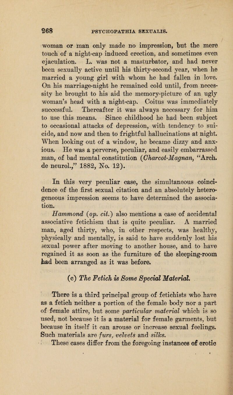 woman or man only made no impression, but the mere touch of a night-cap induced erection, and sometimes even ejaculation. L. was not a masturbator, and had never been sexually active until his thirty-second year, when he married a young girl with whom he had fallen in love. On his marriage-night he remained cold until, from neces¬ sity he brought to his aid the memory-picture of an ugly woman’s head with a night-cap. Coitus was immediately successful. Thereafter it was always necessary for him to use this means. Since childhood he had been subject to occasional attacks of depression, with tendency to sui¬ cide, and now and then to frightful hallucinations at night. When looking out of a window, he became dizzy and anx¬ ious. He was a perverse, peculiar, and easily embarrassed man, of bad mental constitution (Charcot-Magnan, “Arch, de neurol.,” 1882, Ho. 12). In this very peculiar case, the simultaneous coinci¬ dence of the first sexual citation and an absolutely hetero¬ geneous impression seems to have determined the associa¬ tion. Hammond (op. cit.) also mentions a case of accidental associative fetichism that is quite peculiar. A married man, aged thirty, who, in other respects, was healthy, physically and mentally, is said to have suddenly lost his sexual power after moving to another house, and to have regained it as soon as the furniture of the sleeping-room had been arranged as it was before. (c) The Fetich is Some Special Material. There is a third principal group of fetichists who have as a fetich neither a portion of the female body nor a part of female attire, but some particular material which is so used, not because it is a material for female garments, but because in itself it can arouse or increase sexual feelings. Such materials are furs, velvets and silks. These cases differ from the foregoing instances of erotic