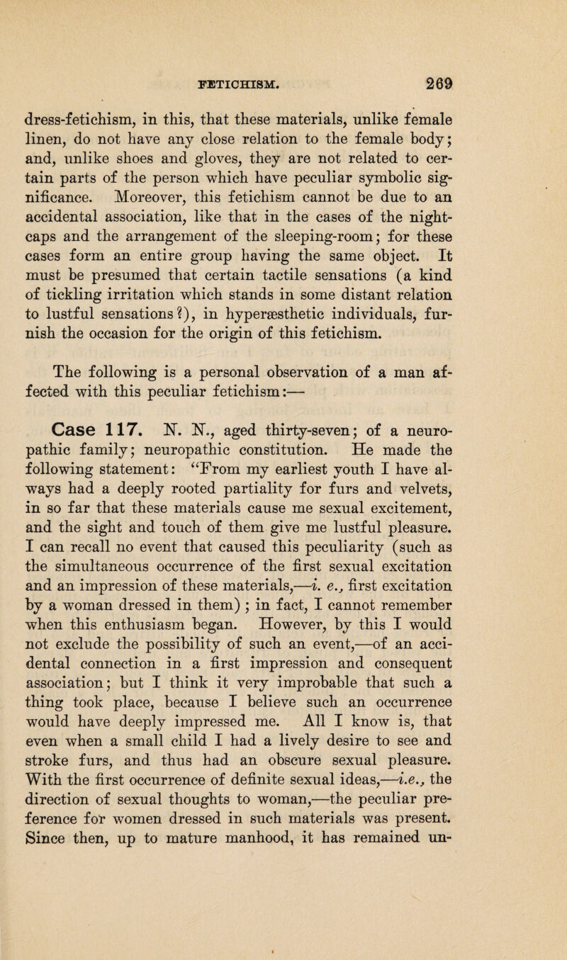 dress-fetichism, in this, that these materials, unlike female linen, do not have any close relation to the female body; and, unlike shoes and gloves, they are not related to cer¬ tain parts of the person which have peculiar symbolic sig¬ nificance. Moreover, this fetichism cannot be due to an accidental association, like that in the cases of the night¬ caps and the arrangement of the sleeping-room; for these cases form an entire group having the same object. It must he presumed that certain tactile sensations (a kind of tickling irritation which stands in some distant relation to lustful sensations?), in hypersesthetic individuals, fur¬ nish the occasion for the origin of this fetichism. The following is a personal observation of a man af¬ fected with this peculiar fetichism:— Case 117. H. FT., aged thirty-seven; of a neuro¬ pathic family; neuropathic constitution. He made the following statement: “From my earliest youth I have al¬ ways had a deeply rooted partiality for furs and velvets, in so far that these materials cause me sexual excitement, and the sight and touch of them give me lustful pleasure. I can recall no event that caused this peculiarity (such as the simultaneous occurrence of the first sexual excitation and an impression of these materials,—i. e,, first excitation by a woman dressed in them) ; in fact, I cannot remember when this enthusiasm began. However, by this I would not exclude the possibility of such an event,—of an acci¬ dental connection in a first impression and consequent association; but I think it very improbable that such a thing took place, because I believe such an occurrence would have deeply impressed me. All I know is, that even when a small child I had a lively desire to see and stroke furs, and thus had an obscure sexual pleasure. With the first occurrence of definite sexual ideas,—i.e., the direction of sexual thoughts to woman,—the peculiar pre¬ ference for women dressed in such materials was present. Since then, up to mature manhood, it has remained un-