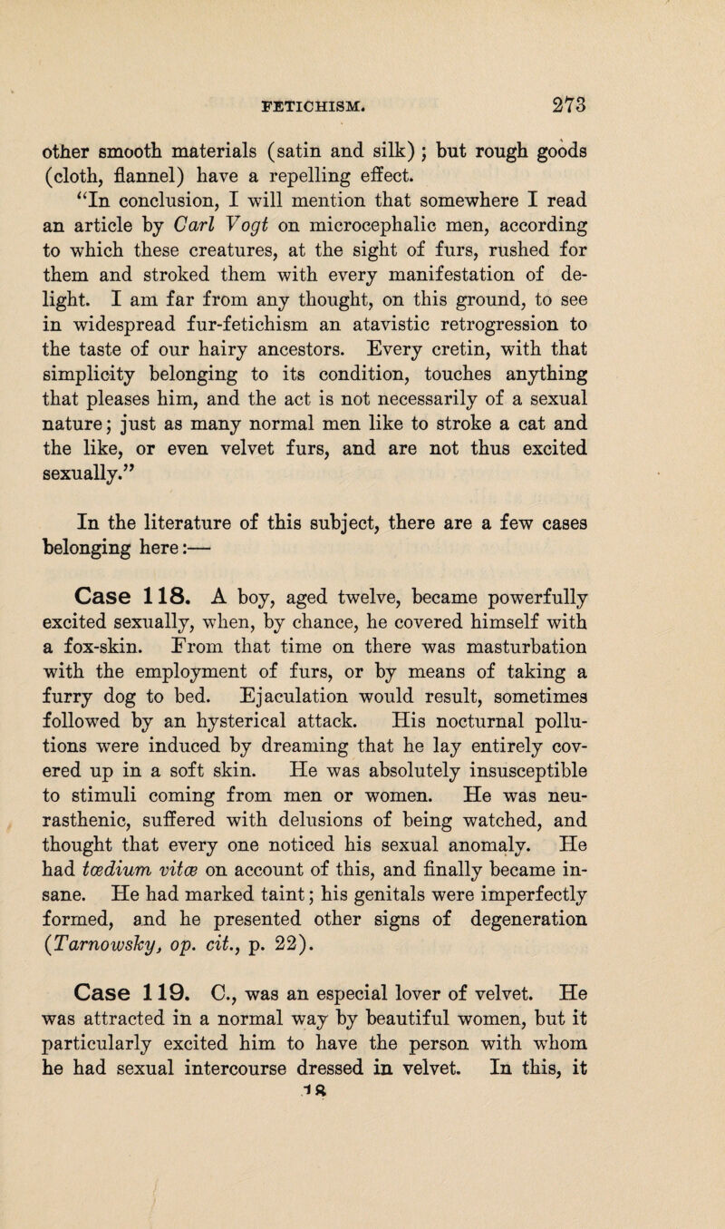 other smooth materials (satin and silk) ; but rough goods (cloth, flannel) have a repelling effect. “In conclusion, I will mention that somewhere I read an article by Carl Vogt on microcephalic men, according to which these creatures, at the sight of furs, rushed for them and stroked them with every manifestation of de¬ light. I am far from any thought, on this ground, to see in widespread fur-fetichism an atavistic retrogression to the taste of our hairy ancestors. Every cretin, with that simplicity belonging to its condition, touches anything that pleases him, and the act is not necessarily of a sexual nature; just as many normal men like to stroke a cat and the like, or even velvet furs, and are not thus excited sexually.” In the literature of this subject, there are a few cases belonging here:— Case 118. A boy, aged twelve, became powerfully excited sexually, when, by chance, he covered himself with a fox-skin. From that time on there was masturbation with the employment of furs, or by means of taking a furry dog to bed. Ejaculation would result, sometimes followed by an hysterical attack. His nocturnal pollu¬ tions were induced by dreaming that he lay entirely cov¬ ered up in a soft skin. He was absolutely insusceptible to stimuli coming from men or women. He was neu¬ rasthenic, suffered with delusions of being watched, and thought that every one noticed his sexual anomaly. He had toediwn vitce on account of this, and finally became in¬ sane. He had marked taint; his genitals were imperfectly formed, and he presented other signs of degeneration (Tarnowsky, op. cit., p. 22). Case 119. C., was an especial lover of velvet. He was attracted in a normal way by beautiful women, but it particularly excited him to have the person with wdiom he had sexual intercourse dressed in velvet. In this, it