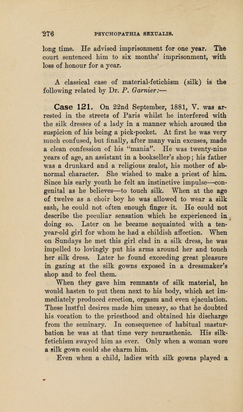 long time. He advised imprisonment for one year. The court sentenced him to six months’ i mprisonment, with loss of honour for a year. A classical case of material-fetichism (silk) is the following related by Dr. P. Gamier:— Case 121. On 22nd September, 1881, \r. wTas ar¬ rested in the streets of Paris whilst he interfered with the silk dresses of a lady in a manner which aroused the suspicion of his being a pick-pocket. At first he was very much confused, but finally, after many vain excuses, made a clean confession of his “mania”. He was twenty-nine years of age, an assistant in a bookseller’s shop; his father was a drunkard and a religious zealot, his mother of ab¬ normal character. She wished to make a priest of him. Since his early youth he felt an instinctive impulse—con¬ genital as he believes—to touch silk. When at the age of twelve as a choir boy he was allowed to wear a silk sash, he could not often enough finger it. He could not describe the peculiar sensation which he experienced in doing so. Later on he became acquainted with a ten- year-old girl for whom he had a childish affection. When on Sundays he met this girl clad in a silk dress, he was impelled to lovingly put his arms around her and touch her silk dress. Later he found exceeding great pleasure in gazing at the silk gowns exposed in a dressmaker’s shop and to feel them. When they gave him remnants of silk material, he would hasten to put them next to his body, which act im¬ mediately produced erection, orgasm and even ejaculation. These lustful desires made him uneasy, so that he doubted his vocation to the priesthood and obtained his discharge from the seminary. In consequence of habitual mastur¬ bation he was at that time very neurasthenic. His silk- fetichism swayed him as ever. Only when a woman wore a silk gown could she charm him. Even when a child, ladies with silk gowns played a
