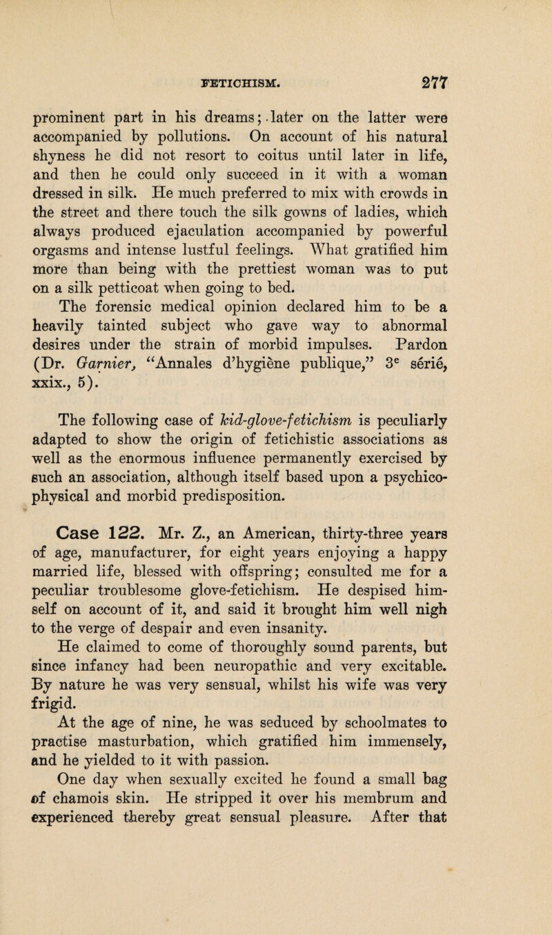 prominent part in his dreams;. later on the latter were accompanied by pollutions. On account of his natural shyness he did not resort to coitus until later in life, and then he could only succeed in it with a woman dressed in silk. He much preferred to mix with crowds in the street and there touch the silk gowns of ladies, which always produced ejaculation accompanied by powerful orgasms and intense lustful feelings. What gratified him more than being with the prettiest woman was to put on a silk petticoat when going to bed. The forensic medical opinion declared him to be a heavily tainted subject who gave way to abnormal desires under the strain of morbid impulses. Pardon (Dr. Garnier, “Annales d’hygiene publique,” 3e serie, xxix., 5). The following case of kid-glove-fetichism is peculiarly adapted to show the origin of fetichistic associations as well as the enormous influence permanently exercised by euch an association, although itself based upon a psychieo- physical and morbid predisposition. Case 122. Mr. Z., an American, thirty-three years of age, manufacturer, for eight years enjoying a happy married life, blessed with offspring; consulted me for a peculiar troublesome glove-fetichism. He despised him¬ self on account of it, and said it brought him well nigh to the verge of despair and even insanity. He claimed to come of thoroughly sound parents, but since infancy had been neuropathic and very excitable. By nature he was very sensual, whilst his wife was very frigid. At the age of nine, he was seduced by schoolmates to practise masturbation, which gratified him immensely, and he yielded to it with passion. One day when sexually excited he found a small bag of chamois skin. He stripped it over his membrum and experienced thereby great sensual pleasure. After that