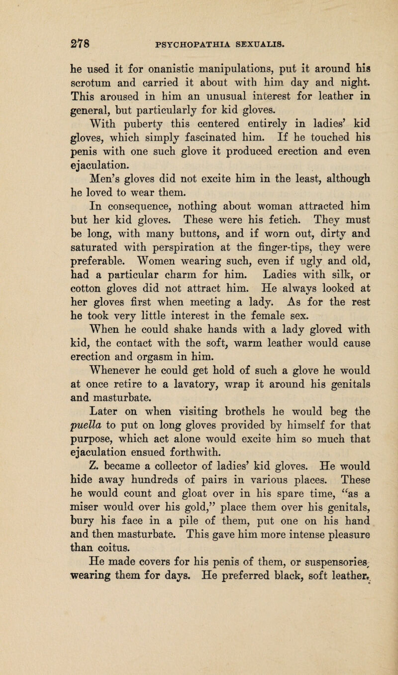 he used it for onanistic manipulations, put it around his scrotum and carried it about with him day and night. This aroused in him an unusual interest for leather in general, but particularly for kid gloves. With puberty this centered entirely in ladies’ kid gloves, which simply fascinated him. If he touched his penis with one such glove it produced erection and even ejaculation. Men’s gloves did not excite him in the least, although he loved to wear them. In consequence, nothing about woman attracted him but her kid gloves. These were his fetich. They must be long, with many buttons, and if worn out, dirty and saturated with perspiration at the finger-tips, they were preferable. Women wearing such, even if ugly and old, had a particular charm for him. Ladies with silk, or cotton gloves did not attract him. He always looked at her gloves first when meeting a lady. As for the rest he took very little interest in the female sex. When he could shake hands with a lady gloved with kid, the contact with the soft, warm leather would cause erection and orgasm in him. Whenever he could get hold of such a glove he would at once retire to a lavatory, wrap it around his genitals and masturbate. Later on when visiting brothels he would beg the puella to put on long gloves provided by himself for that purpose, which act alone would excite him so much that ejaculation ensued forthwith. Z. became a collector of ladies’ kid gloves. He would hide away hundreds of pairs in various places. These he would count and gloat over in his spare time, “as a miser would over his gold,” place them over his genitals, bury his face in a pile of them, put one on his hand and then masturbate. This gave him more intense pleasure than coitus. He made covers for his penis of them, or suspensories, wearing them for days. He preferred black, soft leather«