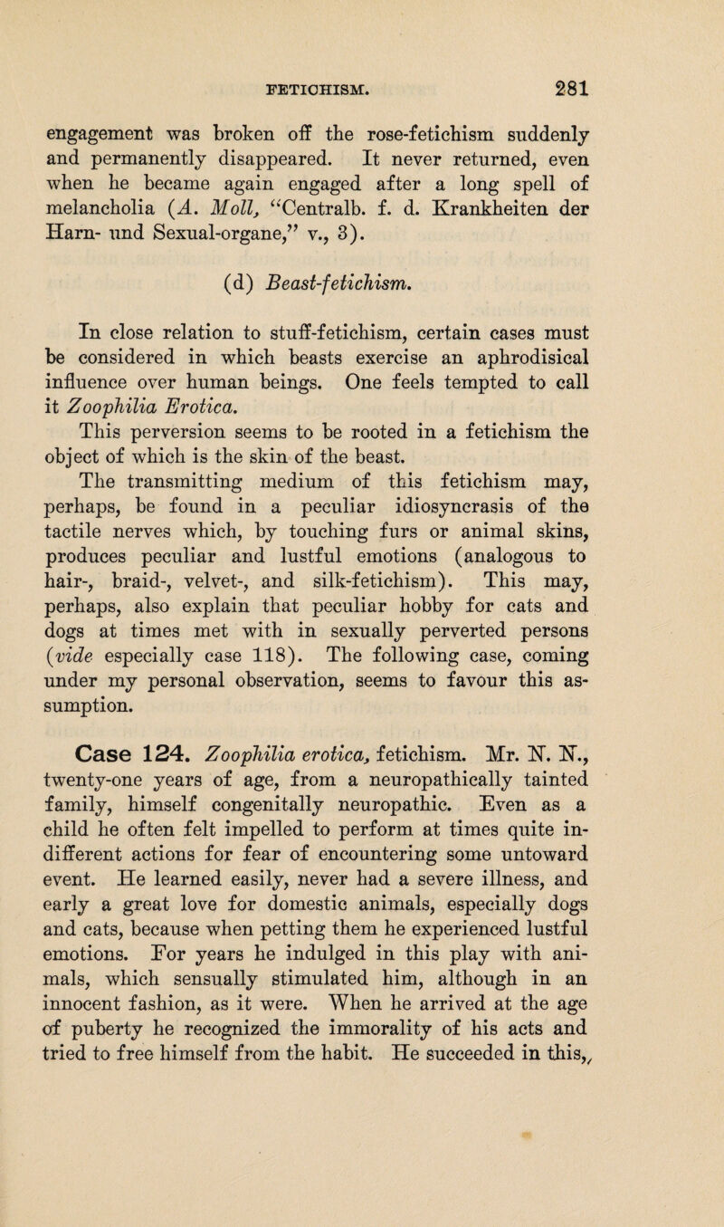 engagement was broken off tbe rose-fetichism suddenly and permanently disappeared. It never returned, even when he became again engaged after a long spell of melancholia (A. Moll, “Centralb. f. d. Krankheiten der Harn- und Sexual-organe,” v., 3). (d) Beast-fetichism. In close relation to stuff-fetichism, certain cases must be considered in which beasts exercise an aphrodisical influence over human beings. One feels tempted to call it Zoophilia Erotica. This perversion seems to be rooted in a fetichism the object of which is the skin of the beast. The transmitting medium of this fetichism may, perhaps, be found in a peculiar idiosyncrasis of the tactile nerves which, by touching furs or animal skins, produces peculiar and lustful emotions (analogous to hair-, braid-, velvet-, and silk-fetichism). This may, perhaps, also explain that peculiar hobby for cats and dogs at times met with in sexually perverted persons {vide especially case 118). The following case, coming under my personal observation, seems to favour this as¬ sumption. Case 124. Zoophilia erotica, fetichism. Mr. 1ST. K., twenty-one years of age, from a neuropathically tainted family, himself congenitally neuropathic. Even as a child he often felt impelled to perform at times quite in¬ different actions for fear of encountering some untoward event. He learned easily, never had a severe illness, and early a great love for domestic animals, especially dogs and cats, because when petting them he experienced lustful emotions. Eor years he indulged in this play with ani¬ mals, which sensually stimulated him, although in an innocent fashion, as it were. When he arrived at the age of puberty he recognized the immorality of his acts and tried to free himself from the habit. He succeeded in this,.