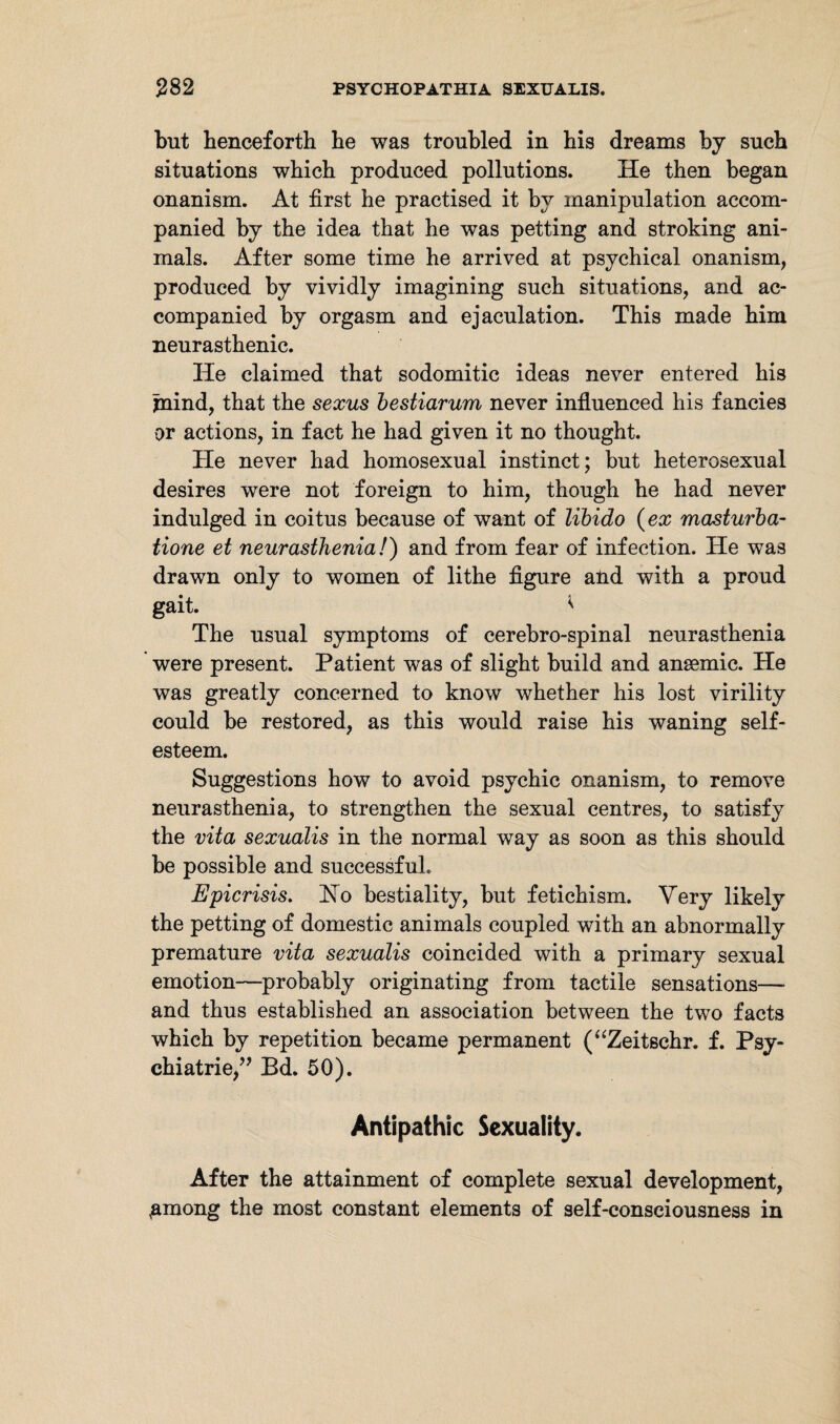 but henceforth he was troubled in his dreams by such situations which produced pollutions. He then began onanism. At first he practised it by manipulation accom¬ panied by the idea that he was petting and stroking ani¬ mals. After some time he arrived at psychical onanism, produced by vividly imagining such situations, and ac¬ companied by orgasm and ejaculation. This made him neurasthenic. He claimed that sodomitic ideas never entered his jnind, that the sexus bestiarum never influenced his fancies or actions, in fact he had given it no thought. He never had homosexual instinct; but heterosexual desires were not foreign to him, though he had never indulged in coitus because of want of libido (ex masturba- tione et neurasthenia!) and from fear of infection. He was drawn only to women of lithe figure and with a proud gait. * The usual symptoms of cerebro-spinal neurasthenia were present. Patient was of slight build and ansemic. He was greatly concerned to know whether his lost virility could be restored, as this would raise his waning self¬ esteem. Suggestions how to avoid psychic onanism, to remove neurasthenia, to strengthen the sexual centres, to satisfy the vita sexualis in the normal way as soon as this should be possible and successful. Epicrisis. Ho bestiality, but fetichism. Very likely the petting of domestic animals coupled with an abnormally premature vita sexualis coincided with a primary sexual emotion—probably originating from tactile sensations— and thus established an association between the two facts which by repetition became permanent (“Zeitschr. f. Psy¬ chiatrie,?? Bd. 50). Antipathic Sexuality. After the attainment of complete sexual development, gmong the most constant elements of self-consciousness in