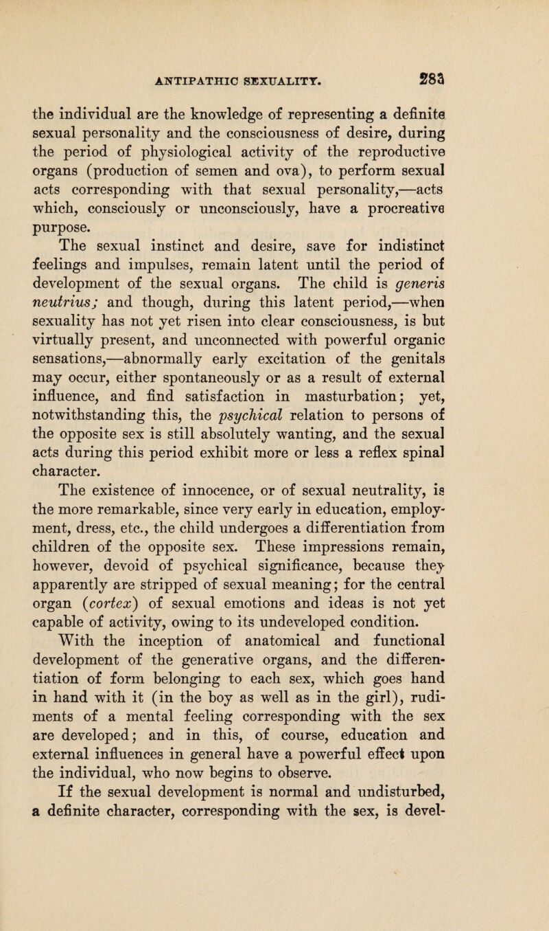 28a the individual are the knowledge of representing a definite sexual personality and the consciousness of desire, during the period of physiological activity of the reproductive organs (production of semen and ova), to perform sexual acts corresponding with that sexual personality,—acts which, consciously or unconsciously, have a procreative purpose. The sexual instinct and desire, save for indistinct feelings and impulses, remain latent until the period of development of the sexual organs. The child is generis neutrius; and though, during this latent period,—when sexuality has not yet risen into clear consciousness, is hut virtually present, and unconnected with powerful organic sensations,—abnormally early excitation of the genitals may occur, either spontaneously or as a result of external influence, and find satisfaction in masturbation; yet, notwithstanding this, the psychical relation to persons of the opposite sex is still absolutely wanting, and the sexual acts during this period exhibit more or less a reflex spinal character. The existence of innocence, or of sexual neutrality, is the more remarkable, since very early in education, employ¬ ment, dress, etc., the child undergoes a differentiation from children of the opposite sex. These impressions remain, however, devoid of psychical significance, because they apparently are stripped of sexual meaning; for the central organ (cortex) of sexual emotions and ideas is not yet capable of activity, owing to its undeveloped condition. With the inception of anatomical and functional development of the generative organs, and the differen¬ tiation of form belonging to each sex, which goes hand in hand with it (in the hoy as well as in the girl), rudi¬ ments of a mental feeling corresponding with the sex are developed; and in this, of course, education and external influences in general have a powerful effect upon the individual, who now begins to observe. If the sexual development is normal and undisturbed, a definite character, corresponding with the sex, is devel-