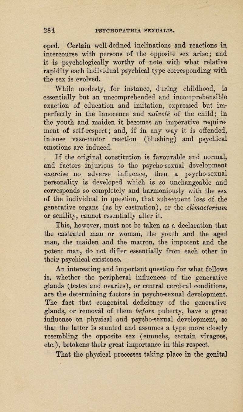 oped. Certain well-defined inclinations and reactions in intercourse with persons of the opposite sex arise; and it is psychologically worthy of note with what relative rapidity each individual psychical type corresponding with the sex is evolved. While modesty, for instance, during childhood, is essentially hut an uncomprehended and incomprehensible exaction of education and imitation, expressed hut im¬ perfectly in the innocence and naivete of the child; in the youth and maiden it becomes an imperative require* ment of self-respect; and, if in any way it is offended, intense vaso-motor reaction (blushing) and psychical emotions are induced. If the original constitution is favourable and normal, and factors injurious to the psycho-sexual development exercise no adverse influence, then, a psycho-sexual personality is developed which is so unchangeable and corresponds so completely and harmoniously with the sex of the individual in question, that subsequent loss of the generative organs (as by castration), or the climacterium or senility, cannot essentially alter it. This, however, must not be taken as a declaration that the castrated man or woman, the youth and the aged man, the maiden and the matron, the impotent and the potent man, do not differ essentially from each other in their psychical existence. An interesting and important question for what follows is, whether the peripheral influences of the generative glands (testes and ovaries), or central cerebral conditions, are the determining factors in psycho-sexual development. The fact that congenital deficiency of the generative glands, or removal of them before puberty, have a great influence on physical and psycho-sexual development, so that the latter is stunted and assumes a type more closely resembling the opposite sex (eunuchs, certain viragoes, etc.), betokens their great importance in this respect. That the physical processes taking place in the genital