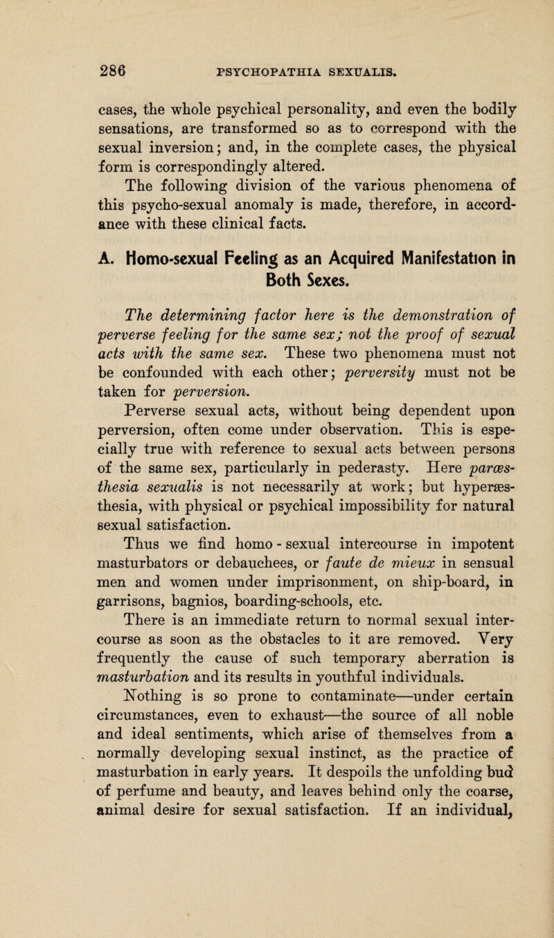 cases, the whole psychical personality, and even the bodily sensations, are transformed so as to correspond with the sexual inversion; and, in the complete cases, the physical form is correspondingly altered. The following division of the various phenomena of this psycho-sexual anomaly is made, therefore, in accord¬ ance with these clinical facts. A. Homo-sexual Feeling as an Acquired Manifestation in Both Sexes. The determining factor here is the demonstration of 'perverse feeling for the same sex; not the proof of sexual acts with the same sex. These two phenomena must not be confounded with each other; perversity must not be taken for perversion. Perverse sexual acts, without being dependent upon perversion, often come under observation. This is espe¬ cially true with reference to sexual acts between persons of the same sex, particularly in pederasty. Here parces- thesia sexualis is not necessarily at work; but hyperses- thesia, with physical or psychical impossibility for natural sexual satisfaction. Thus we find homo - sexual intercourse in impotent masturbators or debauchees, or faute de mieux in sensual men and women under imprisonment, on ship-board, in garrisons, bagnios, boarding-schools, etc. There is an immediate return to normal sexual inter¬ course as soon as the obstacles to it are removed. Very frequently the cause of such temporary aberration is masturbation and its results in youthful individuals. [Nothing is so prone to contaminate—-under certain circumstances, even to exhaust—the source of all noble and ideal sentiments, which arise of themselves from a normally developing sexual instinct, as the practice of masturbation in early years. It despoils the unfolding bud of perfume and beauty, and leaves behind only the coarse, animal desire for sexual satisfaction. If an individual.