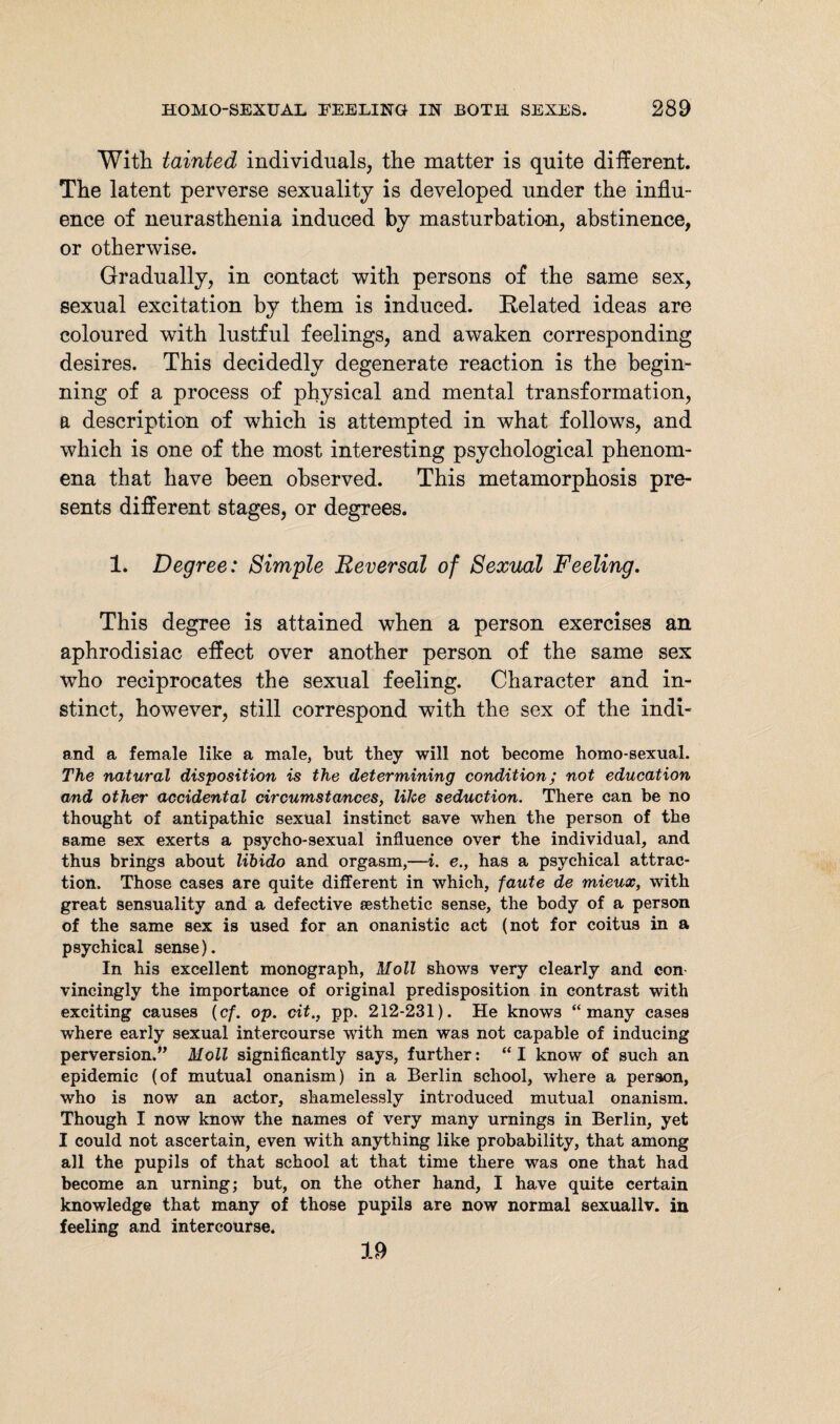 With tainted individuals, the matter is quite different. The latent perverse sexuality is developed under the influ¬ ence of neurasthenia induced by masturbation, abstinence, or otherwise. Gradually, in contact with persons of the same sex, sexual excitation by them is induced. Related ideas are coloured with lustful feelings, and awaken corresponding desires. This decidedly degenerate reaction is the begin¬ ning of a process of physical and mental transformation, a description of which is attempted in what follows, and which is one of the most interesting psychological phenom¬ ena that have been observed. This metamorphosis pre¬ sents different stages, or degrees. 1. Degree: Simple Reversal of Sexual Feeling. This degree is attained when a person exercises an aphrodisiac effect over another person of the same sex who reciprocates the sexual feeling. Character and in¬ stinct, however, still correspond with the sex of the indi- and a female like a male, but they will not become homo-sexual. The natural disposition is the determining condition; not education and other accidental circumstances, like seduction. There can be no thought of antipathic sexual instinct save when the person of the same sex exerts a psycho-sexual influence over the individual, and thus brings about libido and orgasm,—i. e., has a psychical attrac¬ tion. Those cases are quite different in which, faute de mieux, with great sensuality and a defective aesthetic sense, the body of a person of the same sex is used for an onanistic act (not for coitus in a psychical sense). In his excellent monograph, Moll shows very clearly and con vincingly the importance of original predisposition in contrast with exciting causes (cf. op. cit., pp. 212-231). He knows “many cases where early sexual intercourse with men was not capable of inducing perversion.” Moll significantly says, further: “I know of such an epidemic (of mutual onanism) in a Berlin school, where a person, who is now an actor, shamelessly introduced mutual onanism. Though I now know the names of very many umings in Berlin, yet I could not ascertain, even with anything like probability, that among all the pupils of that school at that time there was one that had become an urning; but, on the other hand, I have quite certain knowledge that many of those pupils are now normal sexuallv. in feeling and intercourse. 19