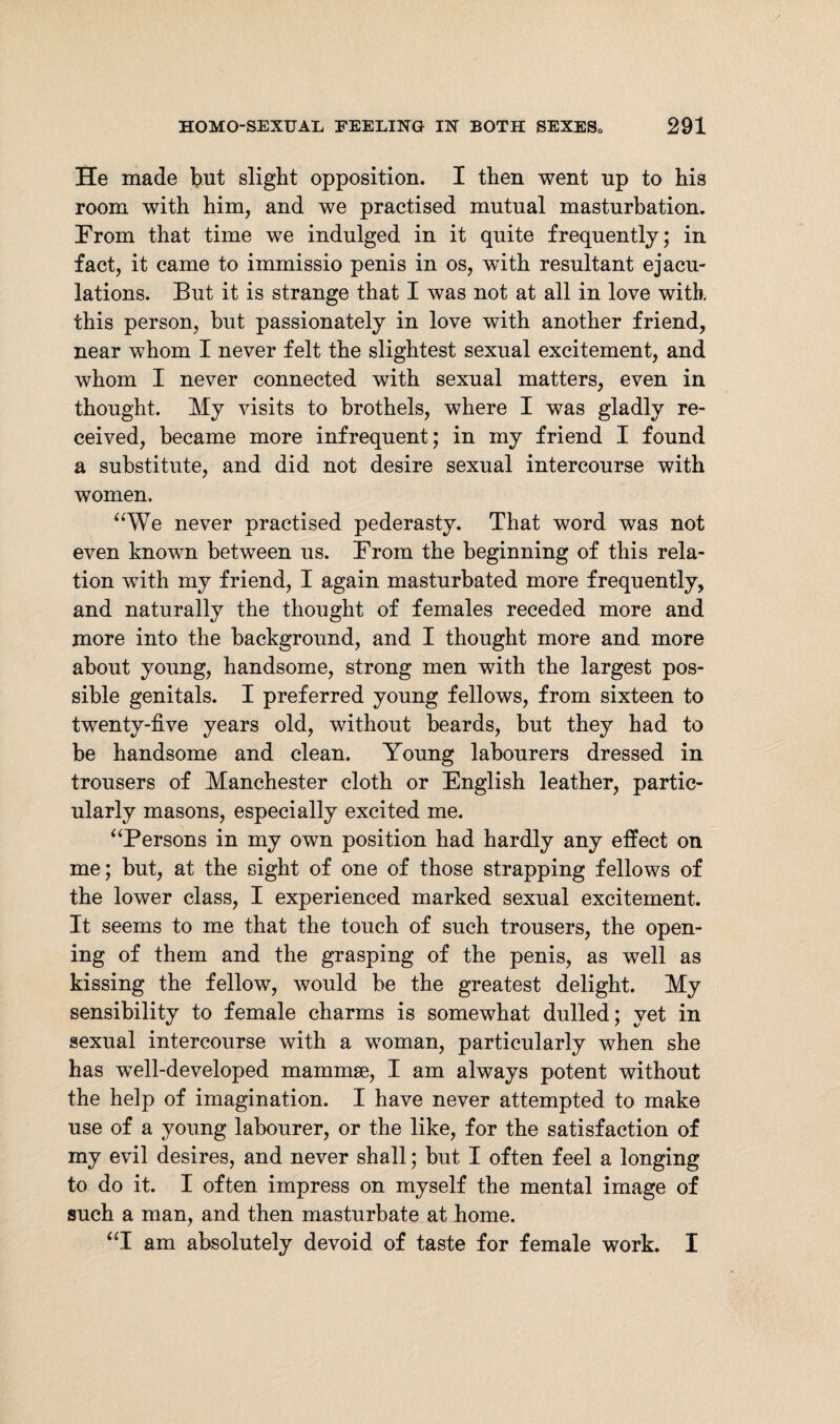 He made but slight opposition. I then went up to his room with him, and we practised mutual masturbation. From that time we indulged in it quite frequently; in fact, it came to immissio penis in os, with resultant ejacu¬ lations. But it is strange that I was not at all in love with this person, but passionately in love with another friend, near whom I never felt the slightest sexual excitement, and whom I never connected with sexual matters, even in thought. My visits to brothels, where I was gladly re¬ ceived, became more infrequent; in my friend I found a substitute, and did not desire sexual intercourse with women. “We never practised pederasty. That word was not even known between us. From the beginning of this rela¬ tion wTith my friend, I again masturbated more frequently, and naturally the thought of females receded more and more into the background, and I thought more and more about young, handsome, strong men with the largest pos¬ sible genitals. I preferred young fellows, from sixteen to twenty-five years old, without beards, but they had to be handsome and clean. Young labourers dressed in trousers of Manchester cloth or English leather, partic¬ ularly masons, especially excited me. “Persons in my own position had hardly any effect on me; but, at the sight of one of those strapping fellows of the lower class, I experienced marked sexual excitement. It seems to me that the touch of such trousers, the open¬ ing of them and the grasping of the penis, as well as kissing the fellow, would be the greatest delight. My sensibility to female charms is somewhat dulled; yet in sexual intercourse with a woman, particularly when she has wTell-developed mammae, I am always potent without the help of imagination. I have never attempted to make use of a young labourer, or the like, for the satisfaction of my evil desires, and never shall; but I often feel a longing to do it. I often impress on myself the mental image of such a man, and then masturbate at home. “I am absolutely devoid of taste for female work. I