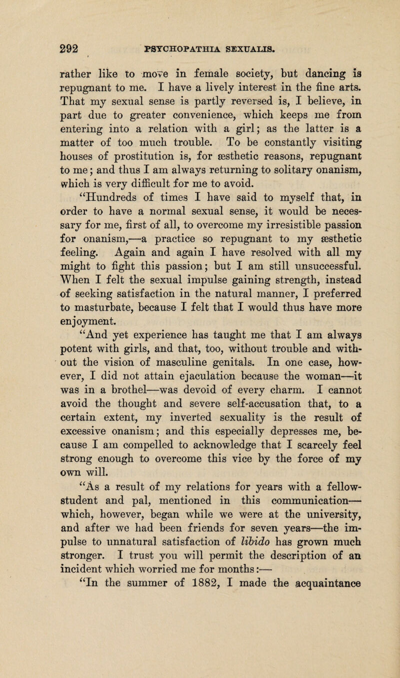 rather like to move in female society, but dancing is repugnant to me. I have a lively interest in the fine arts. That my sexual sense is partly reversed is, I believe, in part due to greater convenience, which keeps me from entering into a relation with a girl; as the latter is a matter of too much trouble. To be constantly visiting houses of prostitution is, for sesthetic reasons, repugnant to me; and thus I am always returning to solitary onanism, which is very difficult for me to avoid. “Hundreds of times I have said to myself that, in order to have a normal sexual sense, it would be neces¬ sary for me, first of all, to overcome my irresistible passion for onanism,—a practice so repugnant to my sesthetic feeling. Again and again I have resolved with all my might to fight this passion; but I am still unsuccessful. When I felt the sexual impulse gaining strength, instead of seeking satisfaction in the natural manner, I preferred to masturbate, because I felt that I would thus have more enjoyment. “And yet experience has taught me that I am always potent with girls, and that, too, without trouble and with¬ out the vision of masculine genitals. In one case, how¬ ever, I did not attain ejaculation because the woman—-it was in a brothel—was devoid of every charm. I cannot avoid the thought and severe self-accusation that, to a certain extent, my inverted sexuality is the result of excessive onanism; and this especially depresses me, be¬ cause I am compelled to acknowledge that I scarcely feel strong enough to overcome this vice by the force of my own will. “As a result of my relations for years with a fellow- student and pal, mentioned in this communication— which, however, began while we were at the university, and after we had been friends for seven years—the im¬ pulse to unnatural satisfaction of libido has grown much stronger. I trust you will permit the description of an incident which worried me for months:— “In the summer of 1882, I made the acquaintance