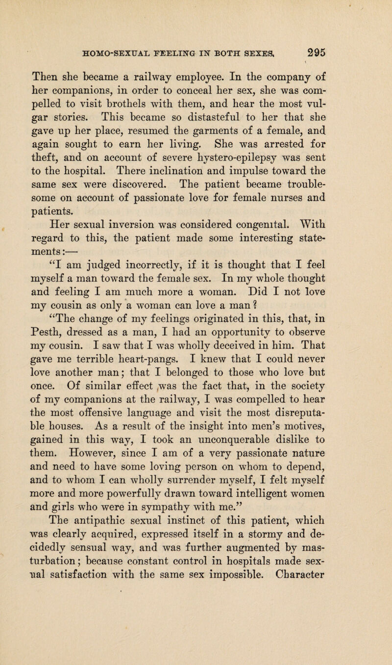 Then she became a railway employee. In the company of her companions, in order to conceal her sex, she was com¬ pelled to visit brothels with them, and hear the most vul¬ gar stories. This became so distasteful to her that she gave up her place, resumed the garments of a female, and again sought to earn her living. She was arrested for theft, and on account of severe hystero-epilepsy was sent to the hospital. There inclination and impulse toward the same sex were discovered. The patient became trouble¬ some on account of passionate love for female nurses and patients. Her sexual inversion was considered congenital. With regard to this, the patient made some interesting state¬ ments :— “I am judged incorrectly, if it is thought that I feel myself a man toward the female sex. In my whole thought and feeling I am much more a woman. Did I not love my cousin as only a woman can love a man ? “The change of my feelings originated in this, that, in Pesth, dressed as a man, I had an opportunity to observe my cousin. I saw that I was wholly deceived in him. That gave me terrible heart-pangs. I knew that I could never love another man; that I belonged to those who love but once. Of similar effect was the fact that, in the society of my companions at the railway, I was compelled to hear the most offensive language and visit the most disreputa¬ ble houses. As a result of the insight into men’s motives, gained in this way, I took an unconquerable dislike to them. However, since I am of a very passionate nature and need to have some loving person on whom to depend, and to whom I can wholly surrender myself, I felt myself more and more powerfully drawn toward intelligent women and girls who were in sympathy with me.” The antipathic sexual instinct of this patient, which was clearly acquired, expressed itself in a stormy and de¬ cidedly sensual way, and was further augmented by mas¬ turbation; because constant control in hospitals made sex¬ ual satisfaction with the same sex impossible. Character