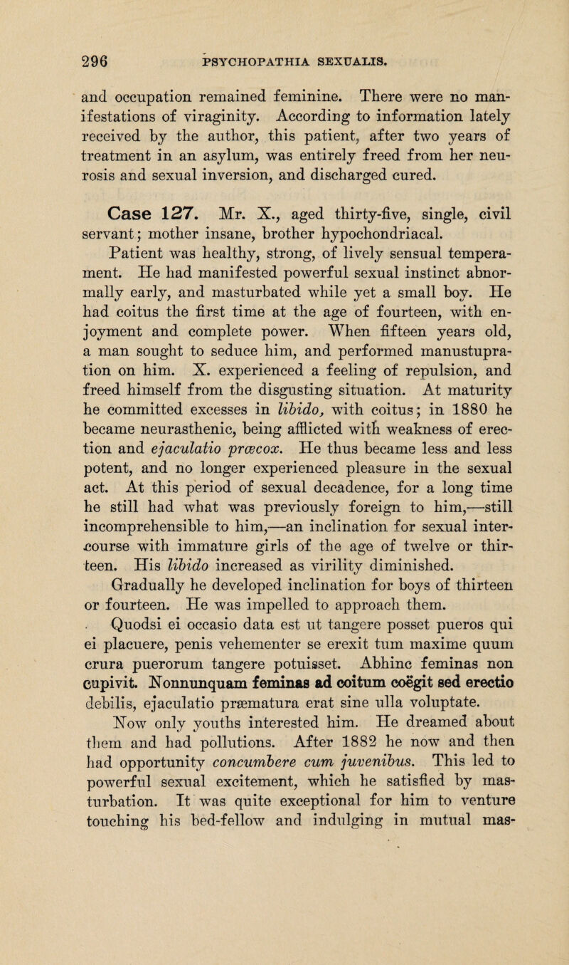 and occupation remained feminine. There were no man¬ ifestations of viraginity. According to information lately received by the author, this patient, after two years of treatment in an asylum, was entirely freed from her neu¬ rosis and sexual inversion, and discharged cured. Case 127. Mr. X., aged thirty-five, single, civil servant; mother insane, brother hypochondriacal. Patient was healthy, strong, of lively sensual tempera¬ ment. He had manifested powerful sexual instinct abnor¬ mally early, and masturbated while yet a small boy. He had coitus the first time at the age of fourteen, with en¬ joyment and complete power. When fifteen years old, a man sought to seduce him, and performed manustupra- tion on him. X. experienced a feeling of repulsion, and freed himself from the disgusting situation. At maturity he committed excesses in libido, with coitus; in 1880 he became neurasthenic, being afflicted with weakness of erec¬ tion and ejaculatio prcecox. He thus became less and less potent, and no longer experienced pleasure in the sexual act. At this period of sexual decadence, for a long time he still had what was previously foreign to him,—still incomprehensible to him,—an inclination for sexual inter¬ course with immature girls of the age of twelve or thir¬ teen. His libido increased as virility diminished. Gradually he developed inclination for boys of thirteen or fourteen. He was impelled to approach them. Quodsi ei occasio data est ut tangere posset pueros qui ei placuere, penis vehementer se erexit turn maxime quum crura puerorum tangere potuisset. Abhinc feminas non eupivit. Xonnunquam feminas ad coitum coegit sed erectio debilis, ejaculatio praematura erat sine ulla voluptate. Xow only youths interested him. He dreamed about them and had pollutions. After 1882 he now and then had opportunity concumbere cum juvenibus. This led to powerful sexual excitement, which he satisfied by mas¬ turbation. It was quite exceptional for him to venture touching his bed-fellow and indulging in mutual mas-