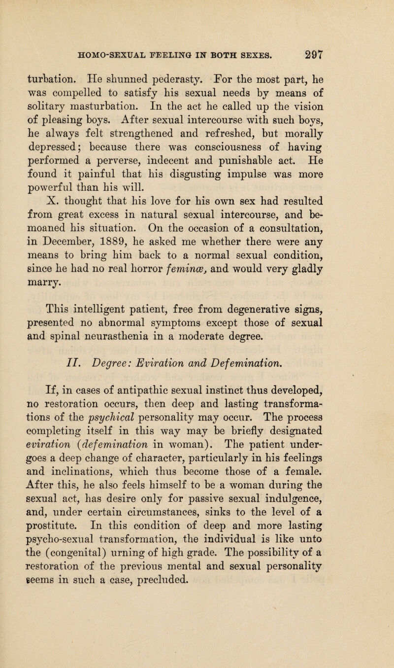 turbation. He shunned pederasty. For the most part, he was compelled to satisfy his sexual needs by means of solitary masturbation. In the act he called up the vision of pleasing boys. After sexual intercourse with such boys, he always felt strengthened and refreshed, but morally depressed; because there was consciousness of having performed a perverse, indecent and punishable act. He found it painful that his disgusting impulse was more powerful than his will. X. thought that his love for his own sex had resulted from great excess in natural sexual intercourse, and be¬ moaned his situation. On the occasion of a consultation, in December, 1889, he asked me whether there were any means to bring him back to a normal sexual condition, since he had no real horror femince, and would very gladly marry. This intelligent patient, free from degenerative signs, presented no abnormal symptoms except those of sexual and spinal neurasthenia in a moderate degree. II. Degree: Eviration and Defemination. If, in cases of antipathic sexual instinct thus developed, no restoration occurs, then deep and lasting transforma¬ tions of the psychical personality may occur. The process completing itself in this way may be briefly designated eviration (defemination in woman). The patient under¬ goes a deep change of character, particularly in his feelings and inclinations, which thus become those of a female. After this, he also feels himself to be a woman during the sexual act, has desire only for passive sexual indulgence, and, under certain circumstances, sinks to the level of a prostitute. In this condition of deep and more lasting psycho-sexual transformation, the individual is like unto the (congenital) urning of high grade. The possibility of a restoration of the previous mental and sexual personality seems in such a case, precluded.