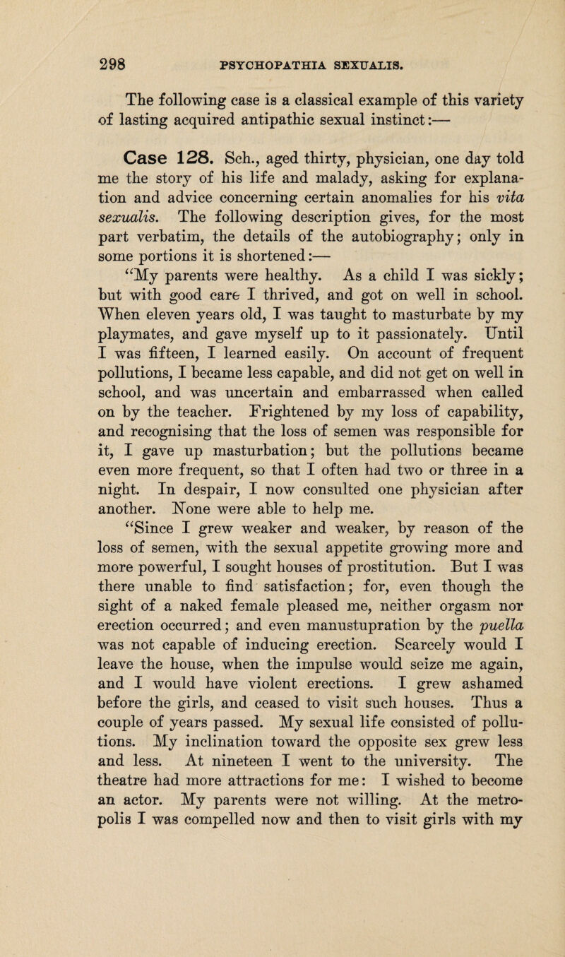 The following case is a classical example of this variety of lasting acquired antipathic sexual instinct:— Case 128. Sch., aged thirty, physician, one day told me the story of his life and malady, asking for explana¬ tion and advice concerning certain anomalies for his vita sexuaiis. The following description gives, for the most part verbatim, the details of the autobiography; only in some portions it is shortened:— “My parents were healthy. As a child I was sickly; but with good care I thrived, and got on well in school. When eleven years old, I was taught to masturbate by my playmates, and gave myself up to it passionately. Until I was fifteen, I learned easily. On account of frequent pollutions, I became less capable, and did not get on well in school, and was uncertain and embarrassed when called on by the teacher. Frightened by my loss of capability, and recognising that the loss of semen was responsible for it, I gave up masturbation; but the pollutions became even more frequent, so that I often had two or three in a night. In despair, I now consulted one physician after another. ISTone were able to help me. “Since I grew weaker and weaker, by reason of the loss of semen, with the sexual appetite growing more and more powerful, I sought houses of prostitution. But I was there unable to find satisfaction; for, even though the sight of a naked female pleased me, neither orgasm nor erection occurred; and even manustupration by the puella was not capable of inducing erection. Scarcely would I leave the house, when the impulse would seize me again, and I would have violent erections. I grew ashamed before the girls, and ceased to visit such houses. Thus a couple of years passed. My sexual life consisted of pollu¬ tions. My inclination toward the opposite sex grew less and less. At nineteen I went to the university. The theatre had more attractions for me: I wished to become an actor. My parents were not willing. At the metro¬ polis I was compelled now and then to visit girls with my
