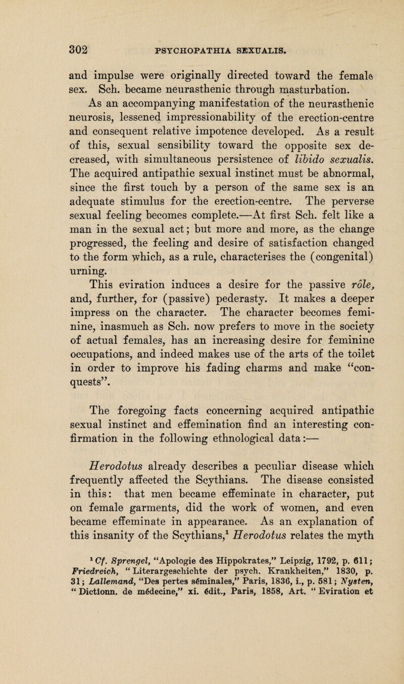 and impulse were originally directed toward the female sex. Sch. became neurasthenic through masturbation. As an accompanying manifestation of the neurasthenic neurosis, lessened impressionability of the erection-centre and consequent relative impotence developed. As a result of this, sexual sensibility toward the opposite sex de¬ creased, with simultaneous persistence of libido sexualis. The acquired antipathic sexual instinct must be abnormal, since the first touch by a person of the same sex is an adequate stimulus for the erection-centre. The perverse sexual feeling becomes complete.—At first Sch. felt like a man in the sexual act; hut more and more, as the change progressed, the feeling and desire of satisfaction changed to the form which, as a rule, characterises the (congenital) urning. This eviration induces a desire for the passive role, and, further, for (passive) pederasty. It makes a deeper impress on the character. The character becomes femi¬ nine, inasmuch as Sch. now prefers to move in the society of actual females, has an increasing desire for feminine occupations, and indeed makes use of the arts of the toilet in order to improve his fading charms and make “con¬ quests”. The foregoing facts concerning acquired antipathic sexual instinct and effemination find an interesting con¬ firmation in the following ethnological data— Herodotus already describes a peculiar disease which frequently affected the Scythians. The disease consisted in this: that men became effeminate in character, put on female garments, did the work of women, and even became effeminate in appearance. As an explanation of this insanity of the Scythians,1 Herodotus relates the myth 1Cf. Sprengel, “Apologie des Hippokrates,” Leipzig, 1792, p. 611; Friedreich, “ Literargeschichte der psych. Krankheiten,” 1830, p. 31; Lallemand, “Des pertes sßminales,” Paris, 1836, i., p. 581; Nysten, “ Dictionn. de m€decine,” xi. €dit., Paris, 1858, Art. “ Eviration et