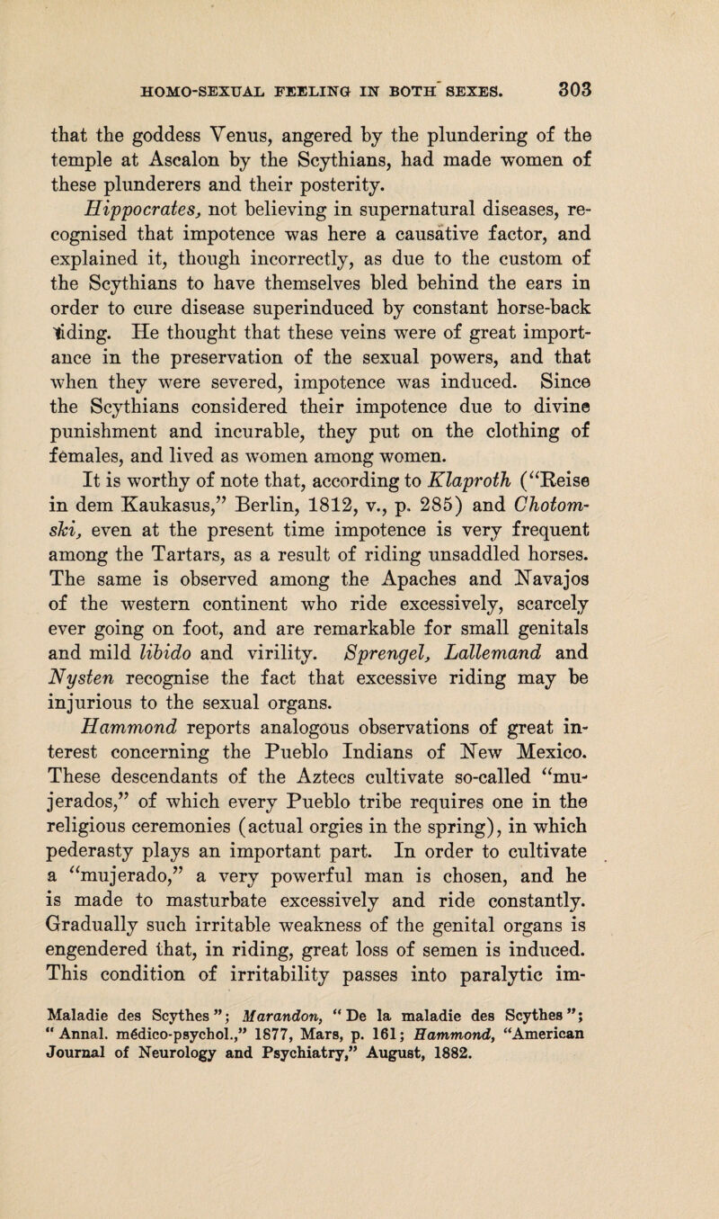 that the goddess Venus, angered by the plundering of the temple at Asealon by the Scythians, had made women of these plunderers and their posterity. Hippocrates, not believing in supernatural diseases, re¬ cognised that impotence was here a causative factor, and explained it, though incorrectly, as due to the custom of the Scythians to have themselves bled behind the ears in order to cure disease superinduced by constant horse-back Hiding. He thought that these veins were of great import¬ ance in the preservation of the sexual powers, and that when they were severed, impotence was induced. Since the Scythians considered their impotence due to divine punishment and incurable, they put on the clothing of females, and lived as women among women. It is worthy of note that, according to Klaproth (“Reise in dem Kaukasus,” Berlin, 1812, v., p. 285) and Chotom- ski, even at the present time impotence is very frequent among the Tartars, as a result of riding unsaddled horses. The same is observed among the Apaches and Havajos of the western continent who ride excessively, scarcely ever going on foot, and are remarkable for small genitals and mild libido and virility. Sprengel, Lallemand and Nysten recognise the fact that excessive riding may be injurious to the sexual organs. Hammond reports analogous observations of great in¬ terest concerning the Pueblo Indians of Hew Mexico. These descendants of the Aztecs cultivate so-called “mu- jerados,” of which every Pueblo tribe requires one in the religious ceremonies (actual orgies in the spring), in which pederasty plays an important part. In order to cultivate a “mujerado,” a very powerful man is chosen, and he is made to masturbate excessively and ride constantly. Gradually such irritable weakness of the genital organs is engendered that, in riding, great loss of semen is induced. This condition of irritability passes into paralytic im- Maladie des Scythes”; Marandon, “De la maladie des Scythes”; “ Annal. mgdico-psychol.,” 1877, Mars, p. 161; Hammond, “American Journal of Neurology and Psychiatry,” August, 1882.