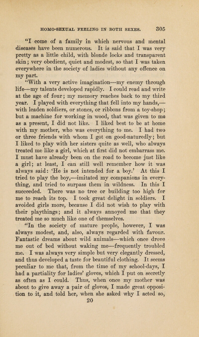 “I come of a family in which nervous and mental diseases have been numerous. It is said that I was very pretty as a little child, with blonde locks and transparent skin; very obedient, quiet and modest, so that I was taken everywhere in the society of ladies without any offence on my part. “With a very active imagination—my enemy through life—my talents developed rapidly. I could read and write at the age of four; my memory reaches back to my third year. I played with everything that fell into my hands,— with leaden soldiers, or stones, or ribbons from a toy-shop; but a machine for working in wood, that was given to me as a present, I did not like. I liked best to be at home with my mother, who was everything to me. I had two or three friends with whom I got on good-naturedly; but I liked to play with her sisters quite as well, who always treated me like a girl, which at first did not embarrass me. I must have already been on the road to become just like a girl; at least, I can still well remember how it was always said: ‘He is not intended for a boy.’ At this I tried to play the boy,—imitated my companions in every¬ thing, and tried to surpass them in wildness. In this I succeeded. There was no tree or building too high for me to reach its top. I took great delight in soldiers. I avoided girls more, because I did not wish to play with their playthings; and it always annoyed me that they treated me so much like one of themselves. “In the society of mature people, however, I was always modest, and, also, always regarded with favour. Fantastic dreams about wild animals—which once drove me out of bed without waking me—frequently troubled me. I was always very simple but very elegantly dressed, and thus developed a taste for beautiful clothing. It seems peculiar to me that, from the time of my school-days, I had a partiality for ladies’ gloves, which I put on secretly as often as I could. Thus, when once my mother was about to give away a pair of gloves, I made great opposi¬ tion to it, and told her, when she asked why I acted so, 20