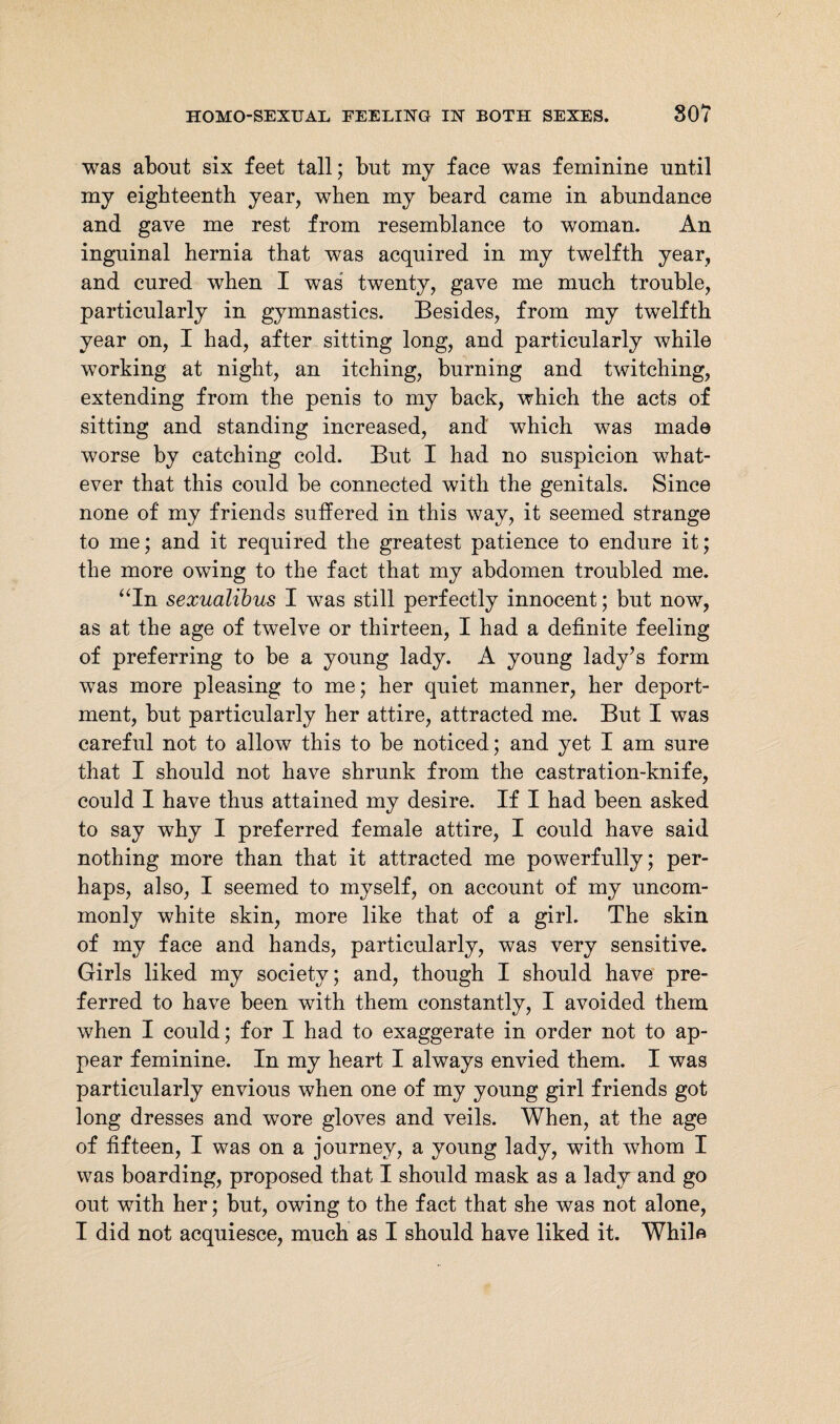 was about six feet tall; but my face was feminine until my eighteenth year, when my beard came in abundance and gave me rest from resemblance to woman. An inguinal hernia that was acquired in my twelfth year, and cured when I was twenty, gave me much trouble, particularly in gymnastics. Besides, from my twelfth year on, I had, after sitting long, and particularly while working at night, an itching, burning and twitching, extending from the penis to my back, which the acts of sitting and standing increased, and which was made worse by catching cold. But I had no suspicion what¬ ever that this could be connected with the genitals. Since none of my friends suffered in this way, it seemed strange to me; and it required the greatest patience to endure it; the more owing to the fact that my abdomen troubled me. “In sexualibus I was still perfectly innocent; but now, as at the age of twelve or thirteen, I had a definite feeling of preferring to be a young lady. A young lady’s form was more pleasing to me; her quiet manner, her deport¬ ment, but particularly her attire, attracted me. But I was careful not to allow this to be noticed; and yet I am sure that I should not have shrunk from the castration-knife, could I have thus attained my desire. If I had been asked to say why I preferred female attire, I could have said nothing more than that it attracted me powerfully; per¬ haps, also, I seemed to myself, on account of my uncom¬ monly white skin, more like that of a girl. The skin of my face and hands, particularly, was very sensitive. Girls liked my society; and, though I should have pre¬ ferred to have been with them constantly, I avoided them when I could; for I had to exaggerate in order not to ap¬ pear feminine. In my heart I always envied them. I was particularly envious when one of my young girl friends got long dresses and wore gloves and veils. When, at the age of fifteen, I was on a journey, a young lady, with whom I was boarding, proposed that I should mask as a lady and go out with her; but, owing to the fact that she was not alone, I did not acquiesce, much as I should have liked it. While