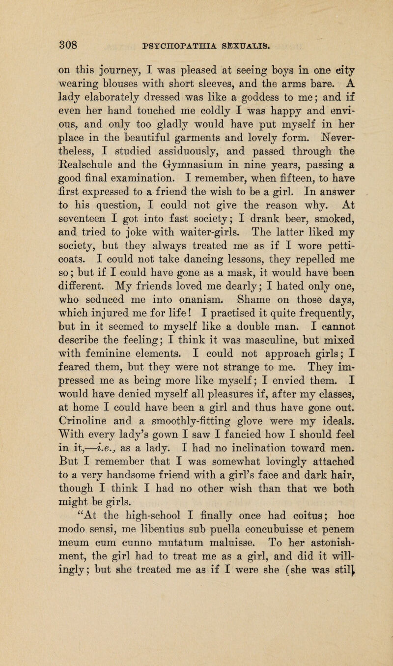 on this journey, I was pleased at seeing boys in one city wearing blouses with short sleeves, and the arms bare. A lady elaborately dressed was like a goddess to me; and if even her hand touched me coldly I was happy and envi¬ ous, and only too gladly would have put myself in her place in the beautiful garments and lovely form. Hever- theless, I studied assiduously, and passed through the Realschule and the Gymnasium in nine years, passing a good final examination. I remember, when fifteen, to have first expressed to a friend the wish to be a girl. In answer to his question, I could not give the reason why. At seventeen I got into fast society; I drank beer, smoked, and tried to joke with waiter-girls. The latter liked my society, but they always treated me as if I wore petti¬ coats. I could not take dancing lessons, they repelled me so; but if I could have gone as a mask, it would have been different. My friends loved me dearly; I hated only one, who seduced me into onanism. Shame on those days, which injured me for life! I practised it quite frequently, but in it seemed to myself like a double man. I cannot describe the feeling; I think it was masculine, but mixed with feminine elements. I could not approach girls; I feared them, but they were not strange to me. They im¬ pressed me as being more like myself; I envied them. I would have denied myself all pleasures if, after my classes, at home I could have been a girl and thus have gone out. Crinoline and a smoothly-fitting glove were my ideals. With every lady’s gown I saw I fancied how I should feel in it,—i.e.y as a lady. I had no inclination toward men. But I remember that I was somewhat lovingly attached to a very handsome friend with a girl’s face and dark hair, though I think I had no other wish than that we both might be girls. “At the high-school I finally once had coitus; hoc modo sensi, me libentius sub puella concubuisse et penem meum cum cunno mutatum maluisse. To her astonish¬ ment, the girl had to treat me as a girl, and did it will¬ ingly; but she treated me as if I were she (she was stil|