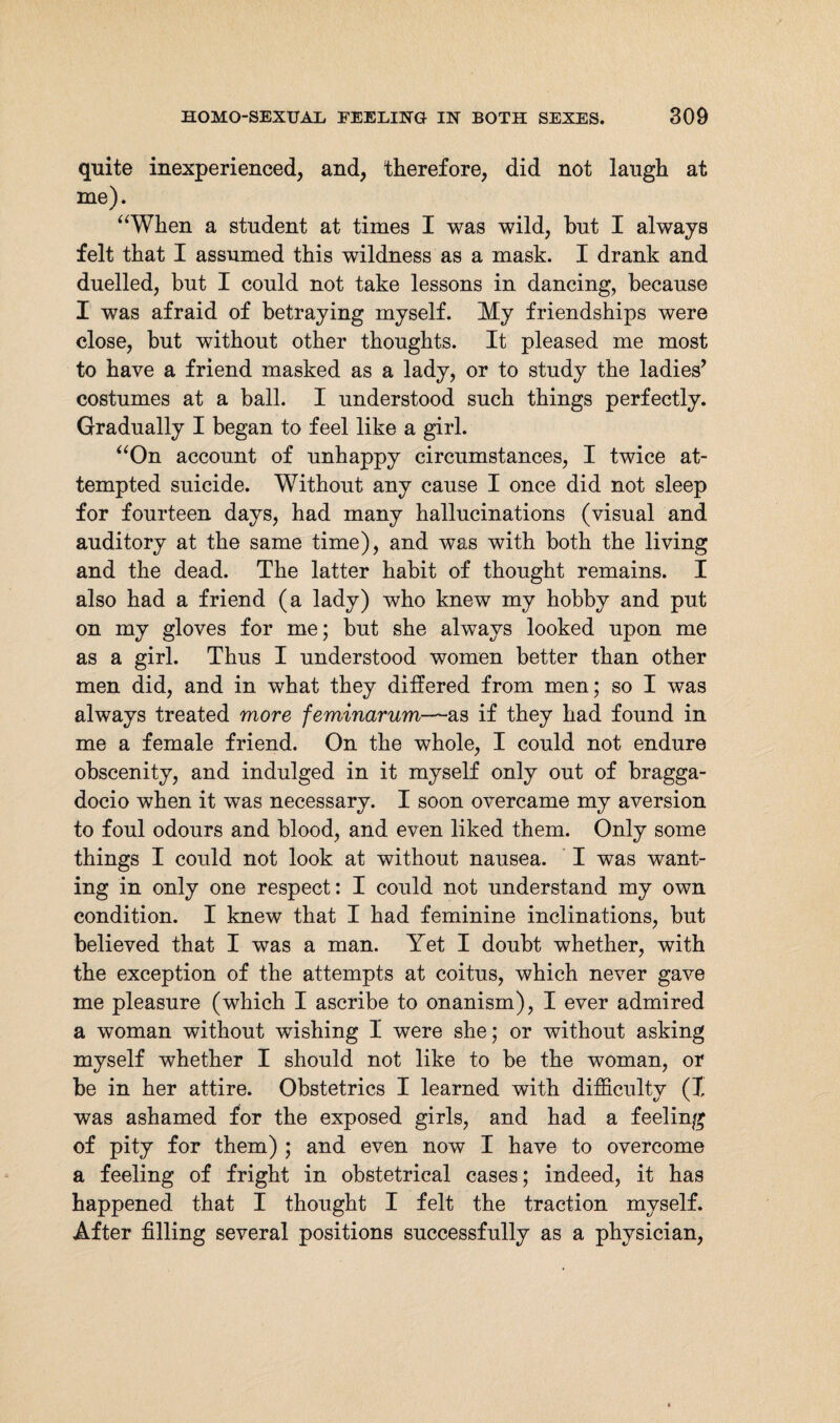 quite inexperienced, and, therefore, did not laugh at me). “When a student at times I was wild, hut I always felt that I assumed this wildness as a mask. I drank and duelled, but I could not take lessons in dancing, because I was afraid of betraying myself. My friendships were close, but without other thoughts. It pleased me most to have a friend masked as a lady, or to study the ladies’ costumes at a ball. I understood such things perfectly. Gradually I began to feel like a girl. “On account of unhappy circumstances, I twice at¬ tempted suicide. Without any cause I once did not sleep for fourteen days, had many hallucinations (visual and auditory at the same time), and was with both the living and the dead. The latter habit of thought remains. I also had a friend (a lady) who knew my hobby and put on my gloves for me; but she always looked upon me as a girl. Thus I understood women better than other men did, and in what they differed from men; so I was always treated more feminarum—as if they had found in me a female friend. On the whole, I could not endure obscenity, and indulged in it myself only out of bragga¬ docio when it was necessary. I soon overcame my aversion to foul odours and blood, and even liked them. Only some things I could not look at without nausea. I was want¬ ing in only one respect: I could not understand my own condition. I knew that I had feminine inclinations, but believed that I was a man. Yet I doubt whether, with the exception of the attempts at coitus, which never gave me pleasure (which I ascribe to onanism), I ever admired a woman without wishing I were she; or without asking myself whether I should not like to be the woman, or be in her attire. Obstetrics I learned with difficulty (I was ashamed for the exposed girls, and had a feeling of pity for them) ; and even now I have to overcome a feeling of fright in obstetrical cases; indeed, it has happened that I thought I felt the traction myself. After filling several positions successfully as a physician,