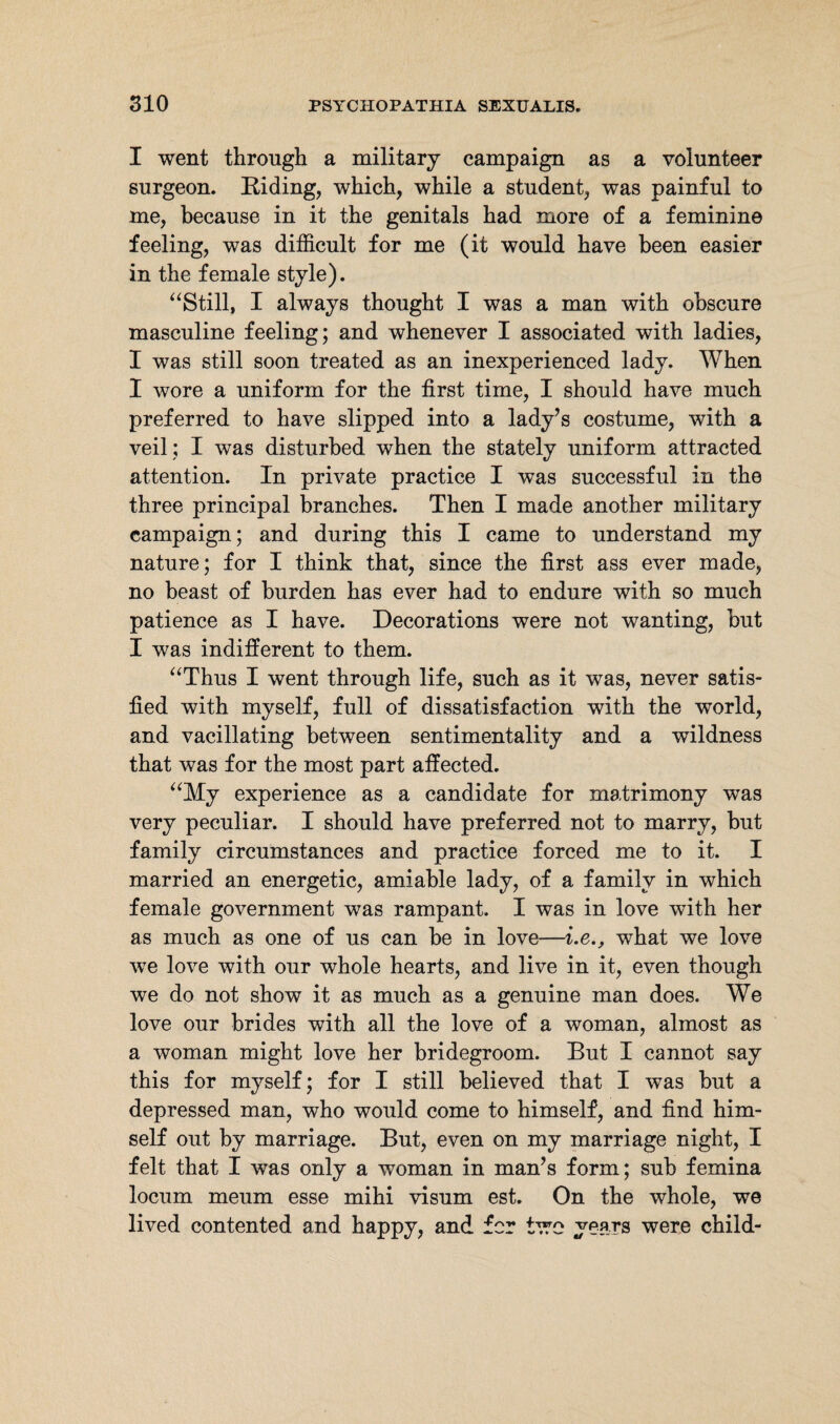 I went through a military campaign as a volunteer surgeon. Riding, which, while a student, was painful to me, because in it the genitals had more of a feminine feeling, was difficult for me (it would have been easier in the female style). “Still, I always thought I was a man with obscure masculine feeling; and whenever I associated with ladies, I was still soon treated as an inexperienced lady. When I wore a uniform for the first time, I should have much preferred to have slipped into a lady’s costume, with a veil; I was disturbed when the stately uniform attracted attention. In private practice I was successful in the three principal branches. Then I made another military campaign; and during this I came to understand my nature; for I think that, since the first ass ever made, no beast of burden has ever had to endure with so much patience as I have. Decorations were not wanting, but I was indifferent to them. “Thus I went through life, such as it was, never satis¬ fied with myself, full of dissatisfaction with the world, and vacillating between sentimentality and a wildness that was for the most part affected. “My experience as a candidate for matrimony was very peculiar. I should have preferred not to marry, but family circumstances and practice forced me to it. I married an energetic, amiable lady, of a family in which female government was rampant. I was in love with her as much as one of us can be in love—i.e., what we love we love with our whole hearts, and live in it, even though we do not show it as much as a genuine man does. We love our brides with all the love of a woman, almost as a woman might love her bridegroom. But I cannot say this for myself; for I still believed that I was but a depressed man, who would come to himself, and find him¬ self out by marriage. But, even on my marriage night, I felt that I was only a woman in man’s form; sub femina locum meum esse mihi visum est. On the whole, we lived contented and happy, and for two years were child-