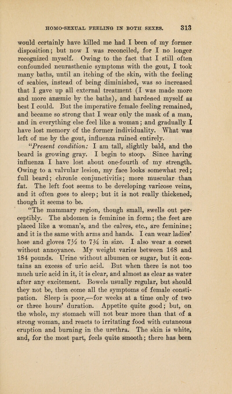 would certainly have killed me had I been of my former disposition; but now I was reconciled, for I no longer recognized myself. Owing to the fact that I still often confounded neurasthenic symptoms with the gout, I took many baths, until an itching of the skin, with the feeling of scabies, instead of being diminished, was so increased that I gave up all external treatment (I was made more and more ansemic by the baths), and hardened myself as best I could. But the imperative female feeling remained, and became so strong that I wear only the mask of a man, and in everything else feel like a woman; and gradually I have lost memory of the former individuality. What was left of me by the gout, influenza ruined entirely. “Present condition: I am tall, slightly bald, and the beard is growing gray. I begin to stoop. Since having influenza I have lost about one-fourth of my strength. Owing to a valvular lesion, my face looks somewhat red; full beard; chronic conjunctivitis; more muscular than fat. The left foot seems to be developing varicose veins, and it often goes to sleep; but it is not really thickened, though it seems to be. “The mammary region, though small, swells out per¬ ceptibly. The abdomen is feminine in form; the feet are placed like a woman’s, and the calves, etc., are feminine; and it is the same with arms and hands. I can wear ladies’ hose and gloves 7/4 to 7^4 in size. I also wear a corset without annoyance. My weight varies between 168 and 184 pounds. Urine without albumen or sugar, but it con¬ tains an excess of uric acid. But when there is not too much uric acid in it, it is clear, and almost as clear as water after any excitement. Bowels usually regular, but should they not be, then come all the symptoms of female consti¬ pation. Sleep is poor,—for weeks at a time only of two or three hours’ duration. Appetite quite good; but, on the whole, my stomach will not bear more than that of a strong woman, and reacts to irritating food with cutaneous eruption and burning in the urethra. The skin is white, and, for the most part, feels quite smooth; there has been