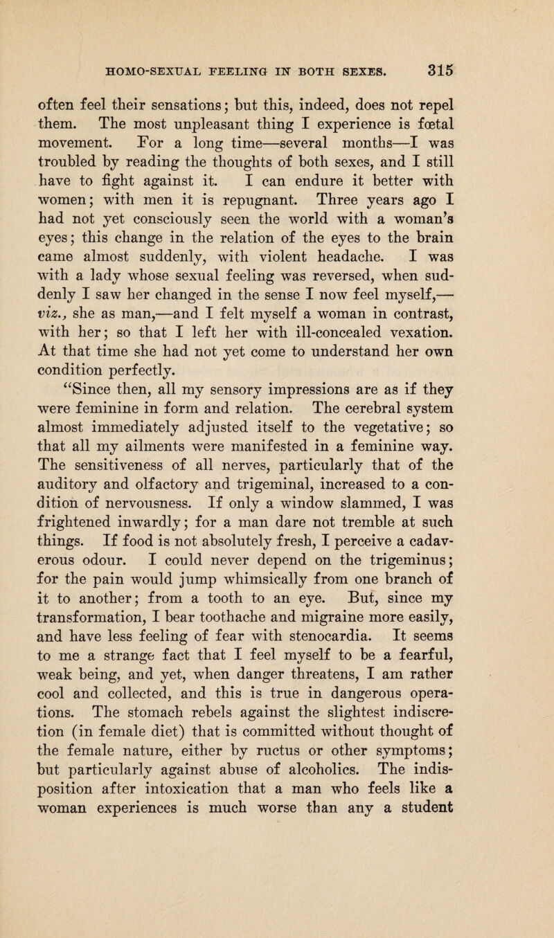 often feel their sensations; but this, indeed, does not repel them. The most unpleasant thing I experience is foetal movement. For a long time—several months—I was troubled by reading the thoughts of both sexes, and I still have to fight against it. I can endure it better with women; with men it is repugnant. Three years ago I had not yet consciously seen the world with a woman’s eyes; this change in the relation of the eyes to the brain came almost suddenly, with violent headache. I was with a lady whose sexual feeling wTas reversed, when sud¬ denly I saw her changed in the sense I now feel myself,— viz., she as man,—and I felt myself a woman in contrast, with her; so that I left her with ill-concealed vexation. At that time she had not yet come to understand her own condition perfectly. “Since then, all my sensory impressions are as if they were feminine in form and relation. The cerebral system almost immediately adjusted itself to the vegetative; so that all my ailments were manifested in a feminine way. The sensitiveness of all nerves, particularly that of the auditory and olfactory and trigeminal, increased to a con¬ dition of nervousness. If only a window slammed, I was frightened inwardly; for a man dare not tremble at such things. If food is not absolutely fresh, I perceive a cadav¬ erous odour. I could never depend on the trigeminus; for the pain would jump whimsically from one branch of it to another; from a tooth to an eye. But, since my transformation, I hear toothache and migraine more easily, and have less feeling of fear with stenocardia. It seems to me a strange fact that I feel myself to be a fearful, weak being, and yet, when danger threatens, I am rather cool and collected, and this is true in dangerous opera¬ tions. The stomach rebels against the slightest indiscre¬ tion (in female diet) that is committed without thought of the female nature, either by ructus or other symptoms; but particularly against abuse of alcoholics. The indis¬ position after intoxication that a man who feels like a woman experiences is much worse than any a student