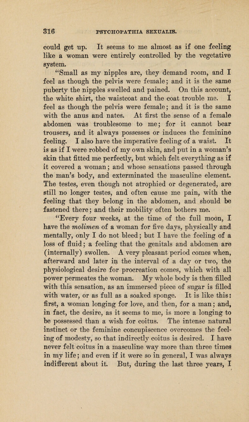 could get up. It seems to me almost as if one feeling like a woman were entirely controlled by the vegetative system. “Small as my nipples are, they demand room, and I feel as though the pelvis were female; and it is the same puberty the nipples swelled and pained. On this account, the white shirt, the waistcoat and the coat trouble me. I feel as though the pelvis were female; and it is the same with the anus and nates. At first the sense of a female abdomen was troublesome to me; for it cannot bear trousers, and it always possesses or induces the feminine feeling. I also have the imperative feeling of a waist. It is as if I were robbed of my own skin, and put in a woman's skin that fitted me perfectly, but which felt everything as if it covered a woman; and whose sensations passed through the man’s body, and exterminated the masculine element. The testes, even though not atrophied or degenerated, are still no longer testes, and often cause me pain, with the feeling that they belong in the abdomen, and should be fastened there; and their mobility often bothers me. “Every four weeks, at the time of the full moon, I have the molimen of a woman for five days, physically and mentally, only I do not bleed; but I have the feeling of a loss of fluid; a feeling that the genitals and abdomen are (internally) swollen. A very pleasant period comes when, afterward and later in the interval of a day or two, the physiological desire for procreation comes, which with all power permeates the woman. My whole body is then filled with this sensation, as an immersed piece of sugar is filled with water, or as full as a soaked sponge. It is like this: first, a woman longing for love, and then, for a man; and, in fact, the desire, as it seems to me, is more a longing to be possessed than a wish for coitus. The intense natural instinct or the feminine concupiscence overcomes the feel¬ ing of modesty, so that indirectly coitus is desired. I have never felt coitus in a masculine way more than three times in my life; and even if it were so in general, I was always indifferent about it. But, during the last three years, I