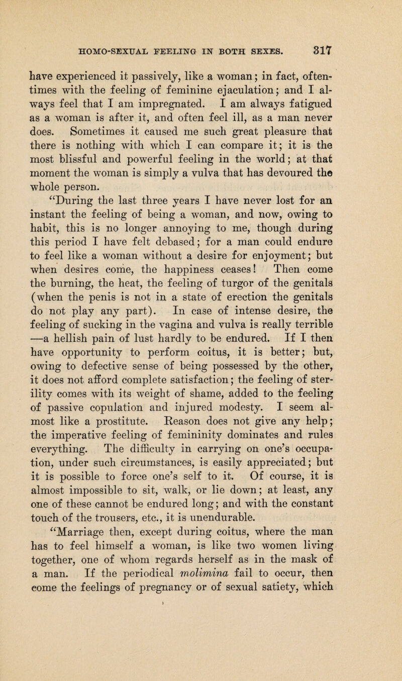 have experienced it passively, like a woman; in fact, often¬ times with the feeling of feminine ejaculation; and I al¬ ways feel that I am impregnated. I am always fatigued as a woman is after it, and often feel ill, as a man never does. Sometimes it caused me such great pleasure that there is nothing with which I can compare it; it is the most blissful and powerful feeling in the world; at that moment the woman is simply a vulva that has devoured the whole person. “During the last three years I have never lost for an instant the feeling of being a woman, and now, owing to habit, this is no longer annoying to me, though during this period I have felt debased; for a man could endure to feel like a woman without a desire for enjoyment; but when desires come, the happiness ceases! Then come the burning, the heat, the feeling of turgor of the genitals (when the penis is not in a state of erection the genitals do not play any part). In case of intense desire, the feeling of sucking in the vagina and vulva is really terrible —a hellish pain of lust hardly to be endured. If I then have opportunity to perform coitus, it is better; but, owing to defective sense of being possessed by the other, it does not afford complete satisfaction; the feeling of ster¬ ility comes with its weight of shame, added to the feeling of passive copulation and injured modesty. I seem al¬ most like a prostitute. Reason does not give any help; the imperative feeling of femininity dominates and rules everything. The difficulty in carrying on one’s occupa¬ tion, under such circumstances, is easily appreciated; but it is possible to force one’s self to it. Of course, it is almost impossible to sit, walk, or lie down; at least, any one of these cannot be endured long; and with the constant touch of the trousers, etc., it is unendurable. “Marriage then, except during coitus, where the man has to feel himself a woman, is like two women living together, one of whom regards herself as in the mask of a man. If the periodical molimina fail to occur, then come the feelings of pregnancy or of sexual satiety, which