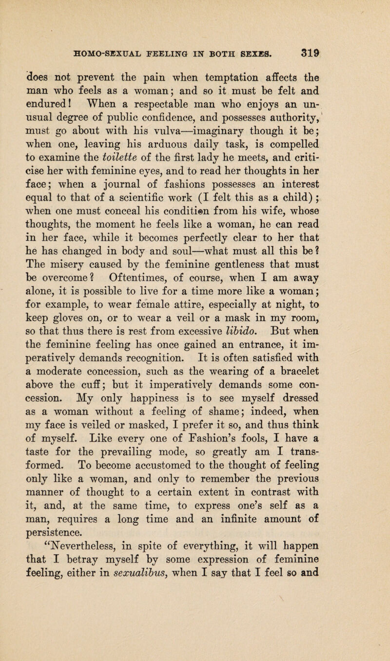 does not prevent the pain when temptation affects the man who feels as a woman; and so it must be felt and endured! When a respectable man who enjoys an un¬ usual degree of public confidence, and possesses authority, must go about with his vulva—imaginary though it he; when one, leaving his arduous daily task, is compelled to examine the toilette of the first lady he meets, and criti¬ cise her with feminine eyes, and to read her thoughts in her face; when a journal of fashions possesses an interest equal to that of a scientific work (I felt this as a child) ; when one must conceal his condition from his wife, whose thoughts, the moment he feels like a woman, he can read in her face, while it becomes perfectly clear to her that he has changed in body and soul—what must all this be? The misery caused by the feminine gentleness that must be overcome ? Oftentimes, of course, when I am away alone, it is possible to live for a time more like a woman; for example, to wear female attire, especially at night, to keep gloves on, or to wear a veil or a mask in my room, so that thus there is rest from excessive libido. But when the feminine feeling has once gained an entrance, it im¬ peratively demands recognition. It is often satisfied with a moderate concession, such as the wearing of a bracelet above the cuff; but it imperatively demands some con¬ cession. My only happiness is to see myself dressed as a woman without a feeling of shame; indeed, when my face is veiled or masked, I prefer it so, and thus think of myself. Like every one of Fashion’s fools, I have a taste for the prevailing mode, so greatly am I trans¬ formed. To become accustomed to the thought of feeling only like a woman, and only to remember the previous manner of thought to a certain extent in contrast with it, and, at the same time, to express one’s self as a man, requires a long time and an infinite amount of persistence. “Nevertheless, in spite of everything, it will happen that I betray myself by some expression of feminine feeling, either in sexudlibus, when I say that I feel so and