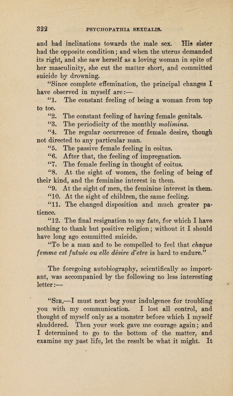 and had inclinations towards the male sex. His sister had the opposite condition; and when the uterus demanded its right, and she saw herself as a loving woman in spite of her masculinity, she cut the matter short, and committed suicide by drowning. “Since complete effemination, the principal changes I have observed in myself are:— “1. The constant feeling of being a woman from top to toe. “2. The constant feeling of having female genitals. “3. The periodicity of the monthly molimina. “4. The regular occurrence of female desire, though not directed to any particular man. “5. The passive female feeling in coitus. “6. After that, the feeling of impregnation. “7. The female feeling in thought of coitus. “8. At the sight of women, the feeling of being of their kind, and the feminine interest in them. “9. At the sight of men, the feminine interest in them. “10. At the sight of children, the same feeling. “11. The changed disposition and much greater pa¬ tience. “12. The final resignation to my fate, for which I have nothing to thank but positive religion; without it I should have long ago committed suicide. “To be a man and to be compelled to feel that chaque femme est futuee ou eile desire d'etre is hard to endure.” The foregoing autobiography, scientifically so import¬ ant, was accompanied by the following no less interesting letter:— “Sir,—I must next beg your indulgence for troubling you with my communication. I lost all control, and thought of myself only as a monster before which I myself shuddered. Then your work gave me courage again; and I determined to go to the bottom of the matter, and examine my past life, let the result be what it might. It