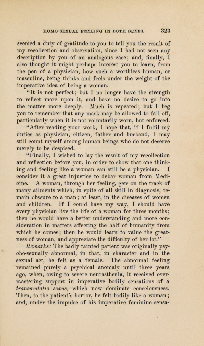 seemed a duty of gratitude to you to tell you the result of my recollection and observation, since I had not seen any description by you of an analogous case; and, finally, 1 also thought it might perhaps interest you to learn, from the pen of a physician, how such a worthless human, or masculine, being thinks and feels under the weight of the imperative idea of being a woman. “It is not perfect; but I no longer have the strength to reflect more upon it, and have no desire to go into the matter more deeply. Much is repeated; but I beg you to remember that any mask may be allowed to fall off, particularly when it is not voluntarily worn, but enforced. “After reading your work, I hope that, if I fulfil my duties as physician, citizen, father and husband, I may still count myself among human beings who do not deserve merely to be despised. “Finally, I wished to lay the result of my recollection and reflection before you, in order to show that one think¬ ing and feeling like a woman can still be a physician. I consider it a great injustice to debar woman from Medi¬ cine. A woman, through her feeling, gets on the track of many ailments which, in spite of all skill in diagnosis, re¬ main obscure to a man; at least, in the diseases of women and children. If I could have my way, I should have every physician live the life of a woman for three months; then he would have a better understanding and more con¬ sideration in matters affecting the half of humanity from which he comes; then he would learn to value the great¬ ness of woman, and appreciate the difficulty of her lot.” Remarks: The badly tainted patient was originally psy- cho-sexually abnormal, in that, in character and in the sexual act, he felt as a female. The abnormal feeling remained purely a psychical anomaly until three years ago, when, owing to severe neurasthenia, it received over¬ mastering support in imperative bodily sensations of a transmutatio sexus, which now dominate consciousness. Then, to the patient’s horror, he felt bodily like a woman; and, under the impulse of his imperative feminine sensa-