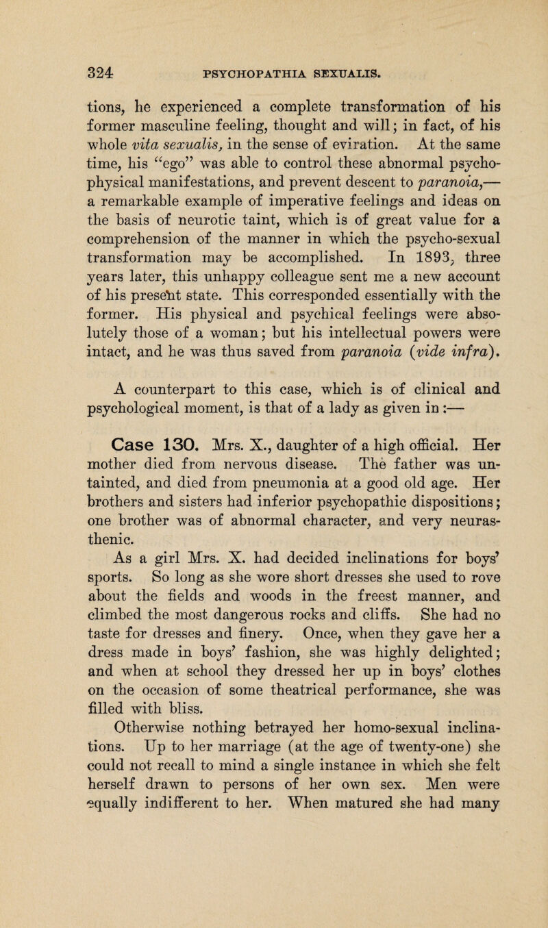 tions, he experienced a complete transformation of his former masculine feeling, thought and will; in fact, of his whole vita sexualis, in the sense of eviration. At the same time, his “ego” was able to control these abnormal psycho¬ physical manifestations, and prevent descent to paranoia,— a remarkable example of imperative feelings and ideas on the basis of neurotic taint, which is of great value for a comprehension of the manner in which the psycho-sexual transformation may be accomplished. In 1893, three years later, this unhappy colleague sent me a new account of his present state. This corresponded essentially with the former. His physical and psychical feelings were abso¬ lutely those of a woman; but his intellectual powers were intact, and he was thus saved from paranoia (vide infra), A counterpart to this case, which is of clinical and psychological moment, is that of a lady as given in :— Case 130. Mrs. X., daughter of a high official. Her mother died from nervous disease. The father was un¬ tainted, and died from pneumonia at a good old age. Her brothers and sisters had inferior psychopathic dispositions; one brother was of abnormal character, and very neuras¬ thenic. As a girl Mrs. X. had decided inclinations for boys’ sports. So long as she wore short dresses she used to rove about the fields and woods in the freest manner, and climbed the most dangerous rocks and cliffs. She had no taste for dresses and finery. Once, when they gave her a dress made in boys’ fashion, she was highly delighted; and when at school they dressed her up in boys’ clothes on the occasion of some theatrical performance, she was filled with bliss. Otherwise nothing betrayed her homo-sexual inclina¬ tions. Up to her marriage (at the age of twenty-one) she could not recall to mind a single instance in which she felt herself drawn to persons of her own sex. Men were equally indifferent to her. When matured she had many