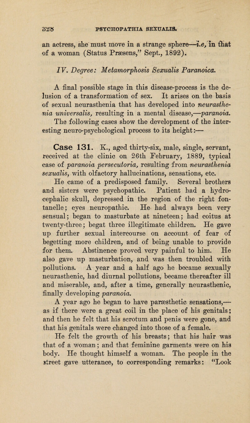 an actress, she must move in a strange sphere—i.e, in that of a woman (Status Prsesens,” Sept., 1892). IV. Degree: Metamorphosis Sexualis Paranoica, A final possible stage in this disease-process is the de¬ lusion of a transformation of sex. It arises on the basis of sexual neurasthenia that has developed into neurasthe¬ nia universalis, resulting in a mental disease,—paranoia. The following cases show the development of the inter¬ esting neuro-psychological process to its height:— Case 131. 3L, aged thirty-six, male, single, servant, received at the clinic on 26th February, 1889, typical case of paranoia persecutoria, resulting from neurasthenia sexualis, with olfactory hallucinations, sensations, etc. He came of a predisposed family. Several brothers and sisters were psychopathic. Patient had a hydro¬ cephalic skull, depressed in the region of the right fon- tanelle; eyes neuropathic. He had always been very sensual; began to masturbate at nineteen; had coitus at twenty-three; begat three illegitimate children. He gave up further sexual intercourse on account of fear of begetting more children, and of being unable to provide for them. Abstinence proved very painful to him. He also gave up masturbation, and was then troubled with pollutions. A year and a half ago he became sexually neurasthenic, had diurnal pollutions, became thereafter ill and miserable, and, after a time, generally neurasthenic, finally developing paranoia. A year ago he began to have parsesthetic sensations,— as if there were a great coil in the place of his genitals; and then he felt that his scrotum and penis were gone, and that his genitals were changed into those of a female. He felt the growth of his breasts; that his hair was that of a woman; and that feminine garments were on his body. He thought himself a woman. The people in the street gave utterance, to corresponding remarks: “Look