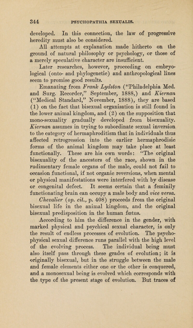 developed. In this connection, the law of progressive heredity must also be considered. All attempts at explanation made hitherto on the ground of natural philosophy or psychology, or those of a merely speculative character are insufficient. Later researches, however, proceeding on embryo- logical (onto- and phylogenetic) and anthropological lines seem to promise good results. Emanating from Frank Lydston (“Philadelphia Med. and Surg. Recorder,” September, 1888,) and Kiernan (“Medical Standard,” November, 1888), they are based (1) on the fact that bisexual organisation is still found in the lower animal kingdom, and (2) on the supposition that mono-sexuality gradually developed from bisexuality. Kiernan assumes in trying to subordinate sexual inversion to the category of hermaphroditism that in individuals thus affected retrogression into the earlier hermaphrodisic forms of the animal kingdom may take place at least functionally. These are his own words: “The original bisexuality of the ancestors of the race, shown in the rudimentary female organs of the male, could not fail to occasion functional, if not organic reversions, when mental or physical manifestations were interfered with by disease or congenital defect. It seems certain that a feminity functionating brain can occupy a male body and vice versa. Chevalier (op. cit., p. 408) proceeds from the original bisexual life in the animal kingdom, and the original bisexual predisposition in the human foetus. According to him the difference in the gender, with marked physical and psychical sexual character, is only the result of endless processes of evolution. The psycho¬ physical sexual difference runs parallel with the high level of the evolving process. The individual being must also itself pass through these grades of evolution; it is originally bisexual, but in the struggle between the male and female elements either one or the other is conquered, and a monosexual being is evolved which corresponds with the type of the present stage of evolution. But traces of