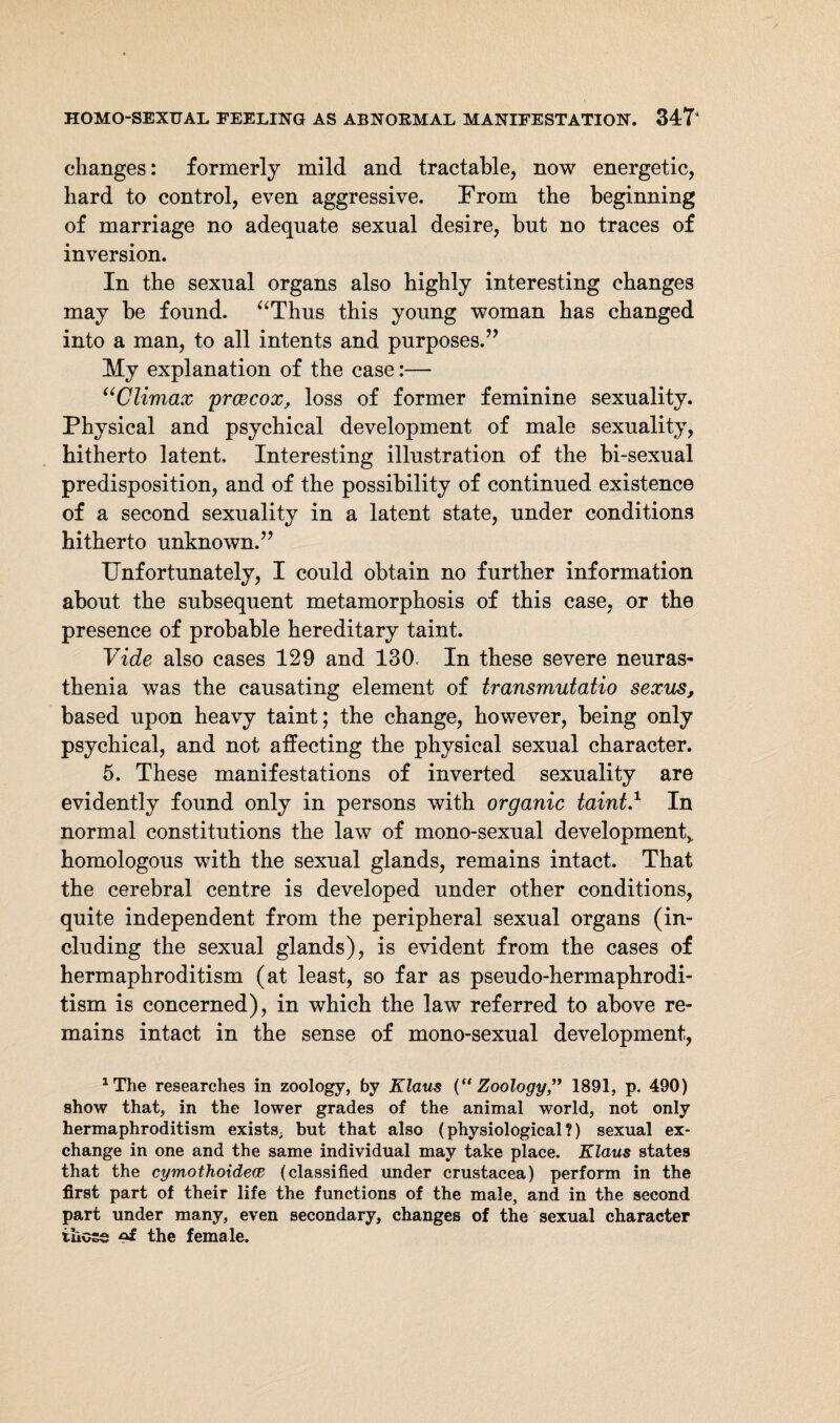 changes: formerly mild and tractable, now energetic, hard to control, even aggressive. From the beginning of marriage no adequate sexual desire, but no traces of inversion. In the sexual organs also highly interesting changes may be found. “Thus this young woman has changed into a man, to all intents and purposes.” My explanation of the case:— “Climax prcecox, loss of former feminine sexuality. Physical and psychical development of male sexuality, hitherto latent. Interesting illustration of the bi-sexual predisposition, and of the possibility of continued existence of a second sexuality in a latent state, under conditions hitherto unknown.” Unfortunately, I could obtain no further information about the subsequent metamorphosis of this case, or the presence of probable hereditary taint. Vide also cases 129 and 130< In these severe neuras¬ thenia was the causating element of transmutatio sexus, based upon heavy taint; the change, however, being only psychical, and not affecting the physical sexual character. 5. These manifestations of inverted sexuality are evidently found only in persons with organic taint.1 In normal constitutions the law of mono-sexual development^ homologous with the sexual glands, remains intact. That the cerebral centre is developed under other conditions, quite independent from the peripheral sexual organs (in¬ cluding the sexual glands), is evident from the cases of hermaphroditism (at least, so far as pseudo-hermaphrodi¬ tism is concerned), in which the law referred to above re¬ mains intact in the sense of mono-sexual development, 1The researches in zoology, by Klaus {“Zoology,” 1891, p. 490) show that, in the lower grades of the animal world, not only hermaphroditism exists, but that also (physiological?) sexual ex¬ change in one and the same individual may take place. Klaus states that the cymothoidece (classified under Crustacea) perform in the first part of their life the functions of the male, and in the second part under many, even secondary, changes of the sexual character those the female.