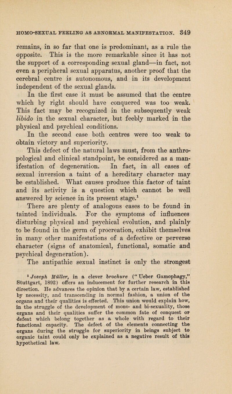 remains, in so far that one is predominant, as a rule the opposite. This is the more remarkable since it has not the support of a corresponding sexual gland—in fact, not even a peripheral sexual apparatus, another proof that the cerebral centre is autonomous, and in its development independent of the sexual glands. In the first case it must he assumed that the centre which by right should have conquered was too weak. This fact may be recognized in the subsequently weak libido in the sexual character, but feebly marked in the physical and psychical conditions. In the second case both centres were too weak to obtain victory and superiority. This defect of the natural laws must, from the anthro¬ pological and clinical standpoint, be considered as a man¬ ifestation of degeneration. In fact, in all cases of sexual inversion a taint of a hereditary character may be established. What causes produce this factor of taint and its activity is a question which cannot be well answered by science in its present stage.1 There are plenty of analogous cases to be found in tainted individuals. Tor 'the symptoms of influences disturbing physical and psychical evolution, and plainly to be found in the germ of procreation, exhibit themselves in many other manifestations of a defective or perverse character (signs of anatomical, functional, somatic and psychical degeneration). The antipathic sexual instinct is only the strongest 1 Joseph Müller, in a clever brochure (“Ueber Gamophagy,” Stuttgart, 1892) offers an inducement for further research in this direction. He advances the opinion that by a certain law, established by necessity, and transcending in normal fashion, a union of the organs and their qualities is effected. This union would explain how, in the struggle of the development of mono- and bi-sexuality, those organs and their qualities suffer the common fate of conquest or defeat which belong together as a whole with regard to their functional capacity. The defect of the elements connecting the organs during the struggle for superiority in beings subject to organic taint could only be explained as a negative result of this hypothetical law.
