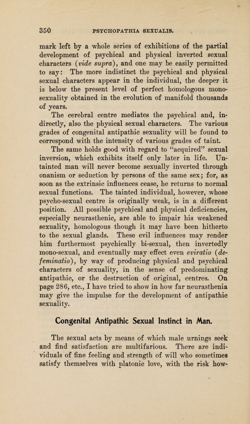 mark left by a whole series of exhibitions of the partial development of psychical and physical inverted sexual characters (vide supra), and one may be easily permitted to say: The more indistinct the psychical and physical sexual characters appear in the individual, the deeper it is below the present level of perfect homologous mono¬ sexuality obtained in the evolution of manifold thousands of years. The cerebral centre mediates the psychical and, in¬ directly, also the physical sexual characters. The various grades of congenital antipathic sexuality will be found to correspond with the intensity of various grades of taint. The same holds good with regard to “acquired7’ sexual inversion, which exhibits itself only later in life. Un¬ tainted man will never become sexually inverted through onanism or seduction by persons of the same sex; for, as soon as the extrinsic influences cease, he returns to normal sexual functions. The tainted individual, however, whose psvcho-sexual centre is originally weak, is in a different position. All possible psychical and physical deficiencies, especially neurasthenic, are able to impair his weakened sexuality, homologous though it may have been hitherto to the sexual glands. These evil influences may render him furthermost psychically bi-sexual, then invertedly mono-sexual, and eventually may effect even eviratio (de- feminatio), by way of producing physical and psychical characters of sexuality, in the sense of predominating antipathic, or the destruction of original, centres. On page 286, etc., I have tried to show in how far neurasthenia may give the impulse for the development of antipathic sexuality. Congenital Antipathic Sexual Instinct in Man. The sexual acts by means of which male timings seek and find satisfaction are multifarious. There are indi¬ viduals of fine feeling and strength of will who sometimes satisfy themselves with platonic love, with the risk how-